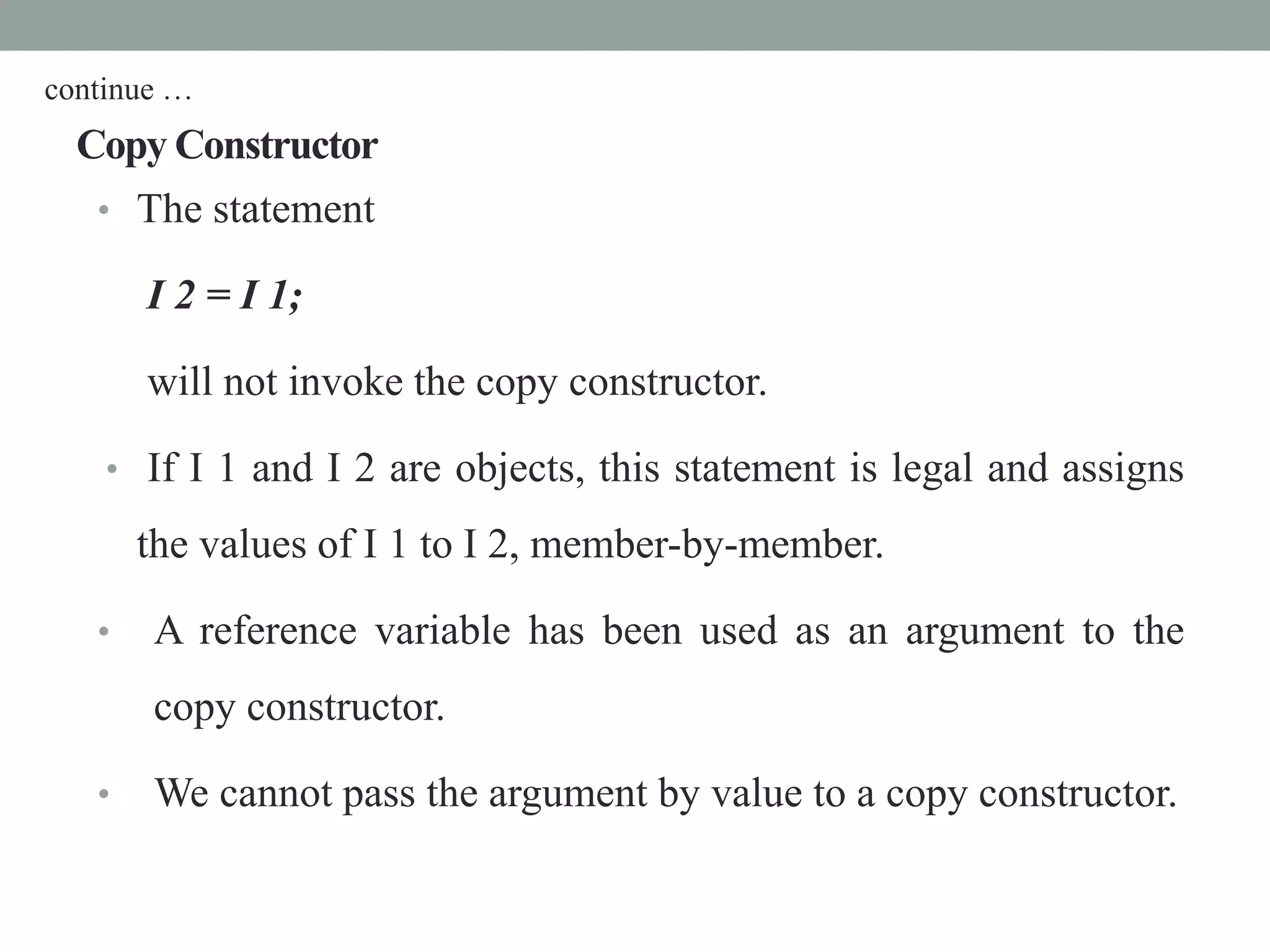 Copy Constructor
• The statement
I 2 = I 1;
will not invoke the copy constructor.
• If I 1 and I 2 are objects, this statement is legal and assigns
the values of I 1 to I 2, member-by-member.
• A reference variable has been used as an argument to the
copy constructor.
• We cannot pass the argument by value to a copy constructor.
continue …
 