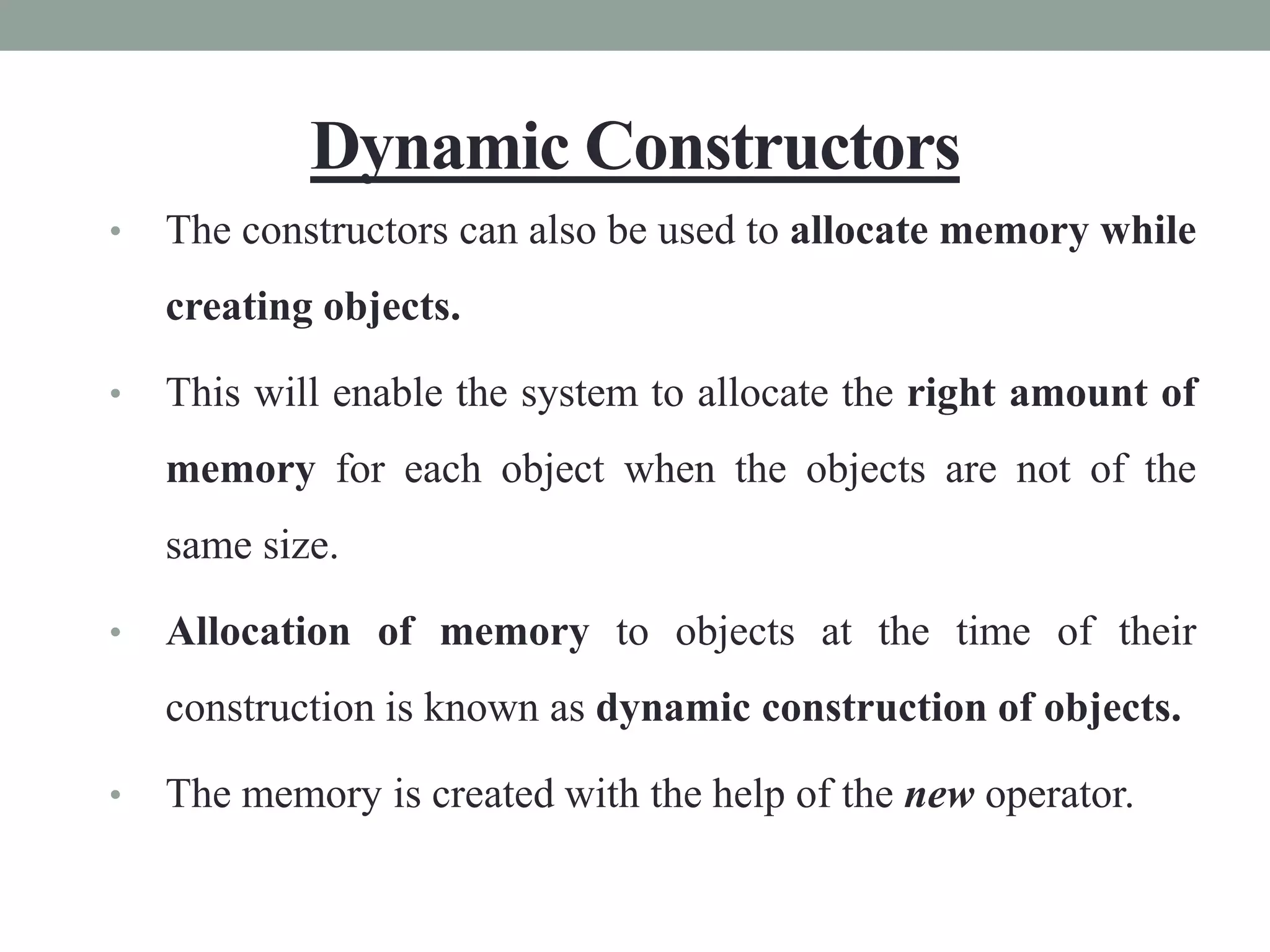 Dynamic Constructors
• The constructors can also be used to allocate memory while
creating objects.
• This will enable the system to allocate the right amount of
memory for each object when the objects are not of the
same size.
• Allocation of memory to objects at the time of their
construction is known as dynamic construction of objects.
• The memory is created with the help of the new operator.
 