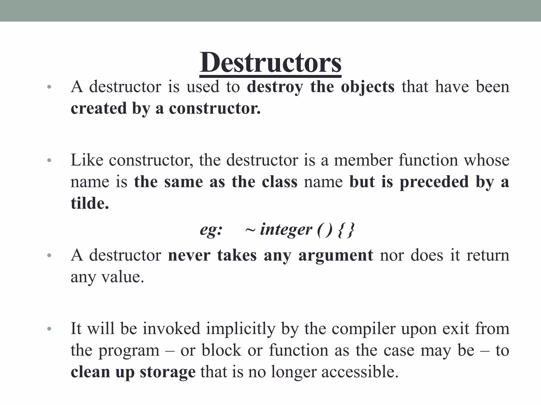 Destructors
• A destructor is used to destroy the objects that have been
created by a constructor.
• Like constructor, the destructor is a member function whose
name is the same as the class name but is preceded by a
tilde.
eg: ~ integer ( ) { }
• A destructor never takes any argument nor does it return
any value.
• It will be invoked implicitly by the compiler upon exit from
the program – or block or function as the case may be – to
clean up storage that is no longer accessible.
 