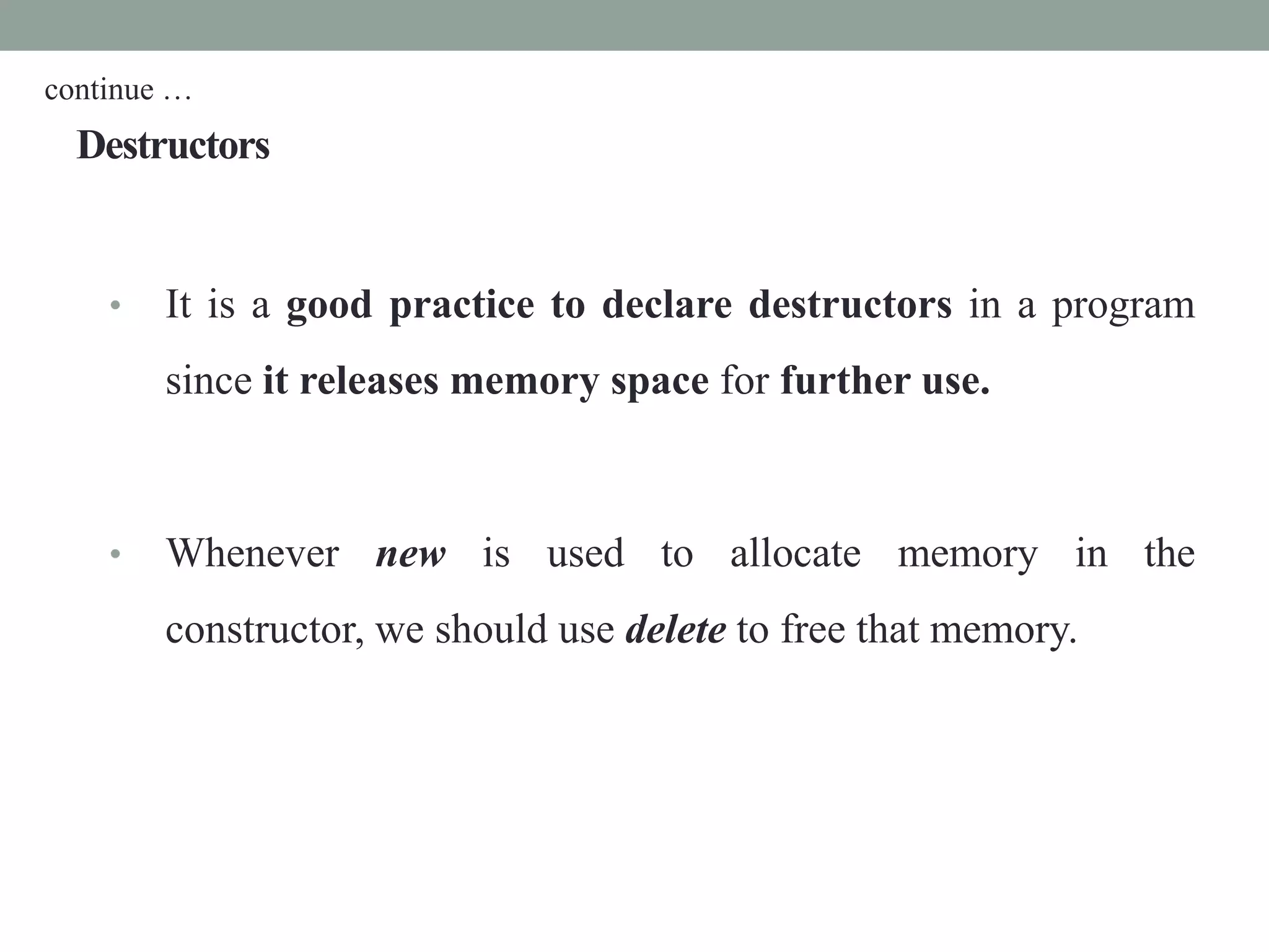 Destructors
• It is a good practice to declare destructors in a program
since it releases memory space for further use.
• Whenever new is used to allocate memory in the
constructor, we should use delete to free that memory.
continue …
 