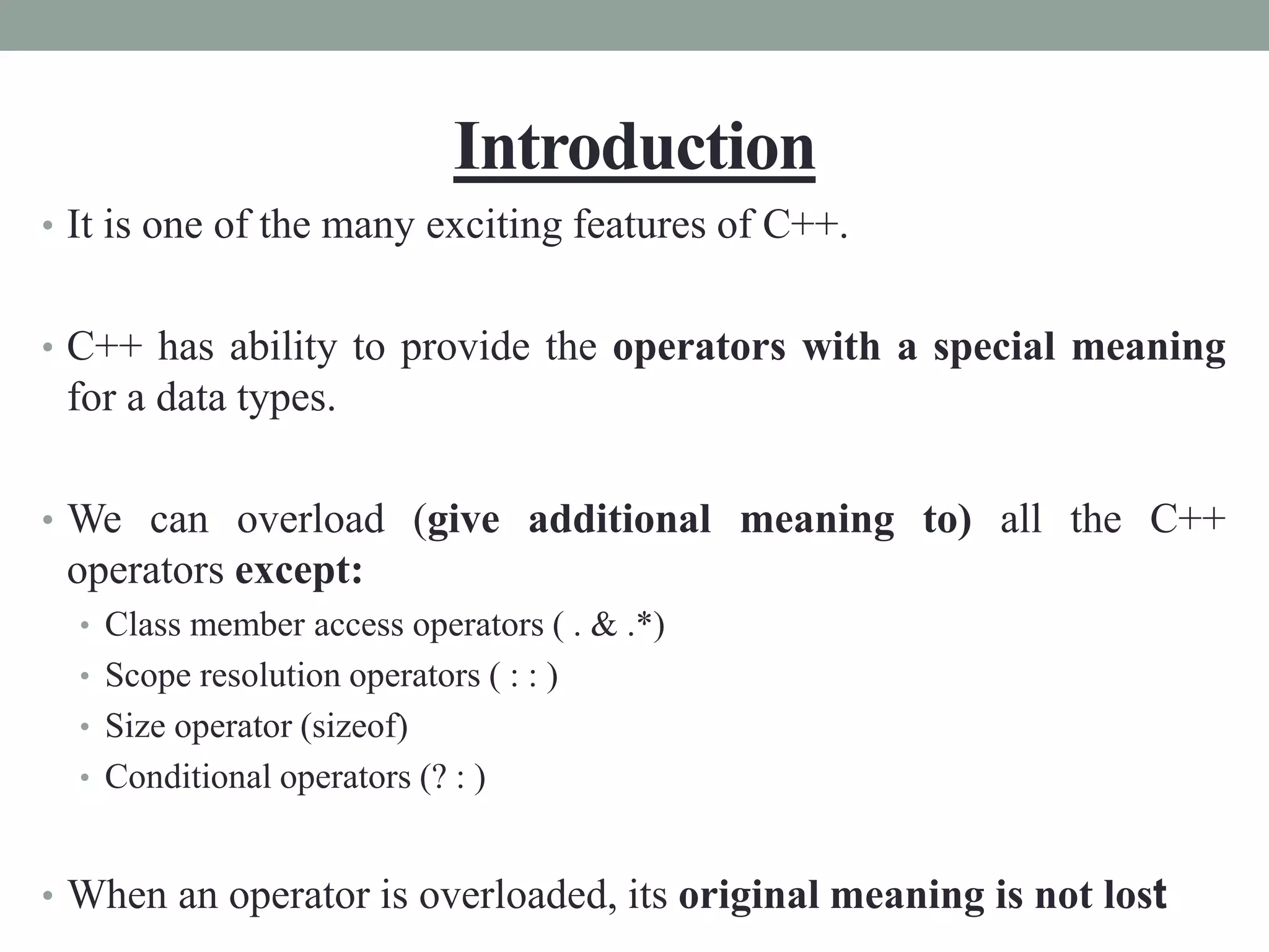Introduction
• It is one of the many exciting features of C++.
• C++ has ability to provide the operators with a special meaning
for a data types.
• We can overload (give additional meaning to) all the C++
operators except:
• Class member access operators ( . & .*)
• Scope resolution operators ( : : )
• Size operator (sizeof)
• Conditional operators (? : )
• When an operator is overloaded, its original meaning is not lost
 