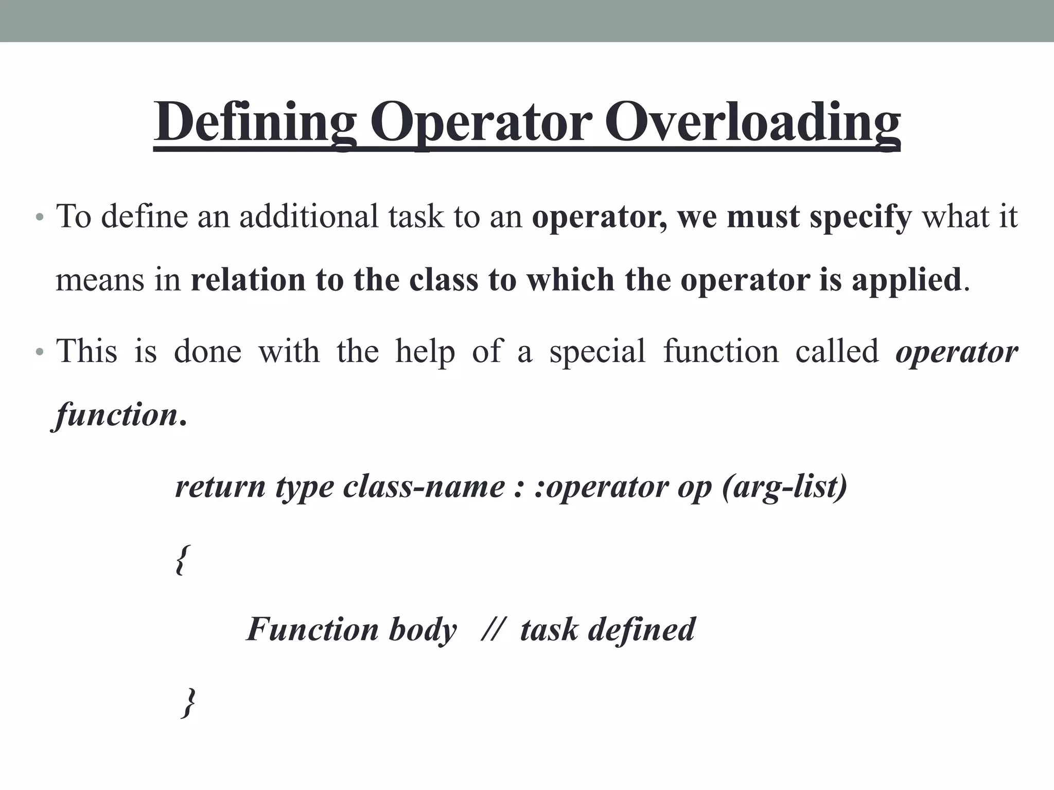 Defining Operator Overloading
• To define an additional task to an operator, we must specify what it
means in relation to the class to which the operator is applied.
• This is done with the help of a special function called operator
function.
return type class-name : :operator op (arg-list)
{
Function body // task defined
}
 