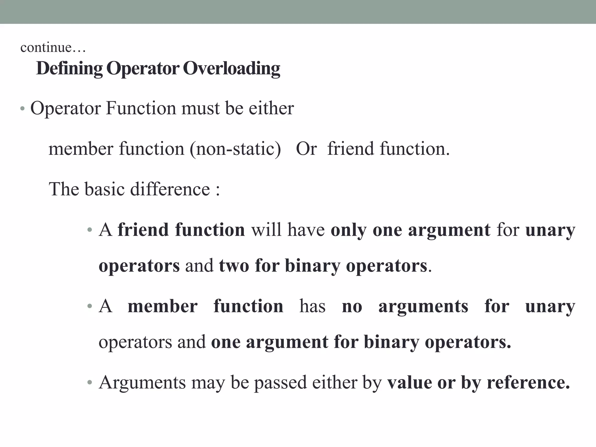DefiningOperatorOverloading
• Operator Function must be either
member function (non-static) Or friend function.
The basic difference :
• A friend function will have only one argument for unary
operators and two for binary operators.
• A member function has no arguments for unary
operators and one argument for binary operators.
• Arguments may be passed either by value or by reference.
continue…
 
