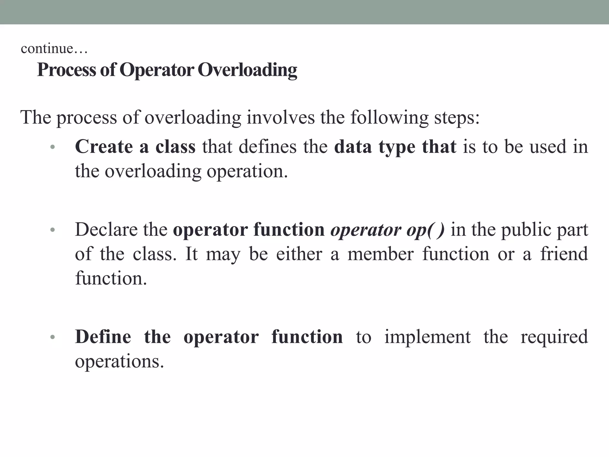 Process of OperatorOverloading
The process of overloading involves the following steps:
• Create a class that defines the data type that is to be used in
the overloading operation.
• Declare the operator function operator op( ) in the public part
of the class. It may be either a member function or a friend
function.
• Define the operator function to implement the required
operations.
continue…
 