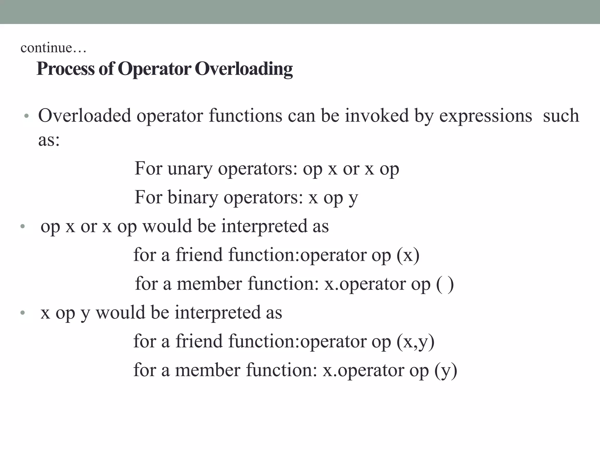 Process of OperatorOverloading
• Overloaded operator functions can be invoked by expressions such
as:
For unary operators: op x or x op
For binary operators: x op y
• op x or x op would be interpreted as
for a friend function:operator op (x)
for a member function: x.operator op ( )
• x op y would be interpreted as
for a friend function:operator op (x,y)
for a member function: x.operator op (y)
continue…
 