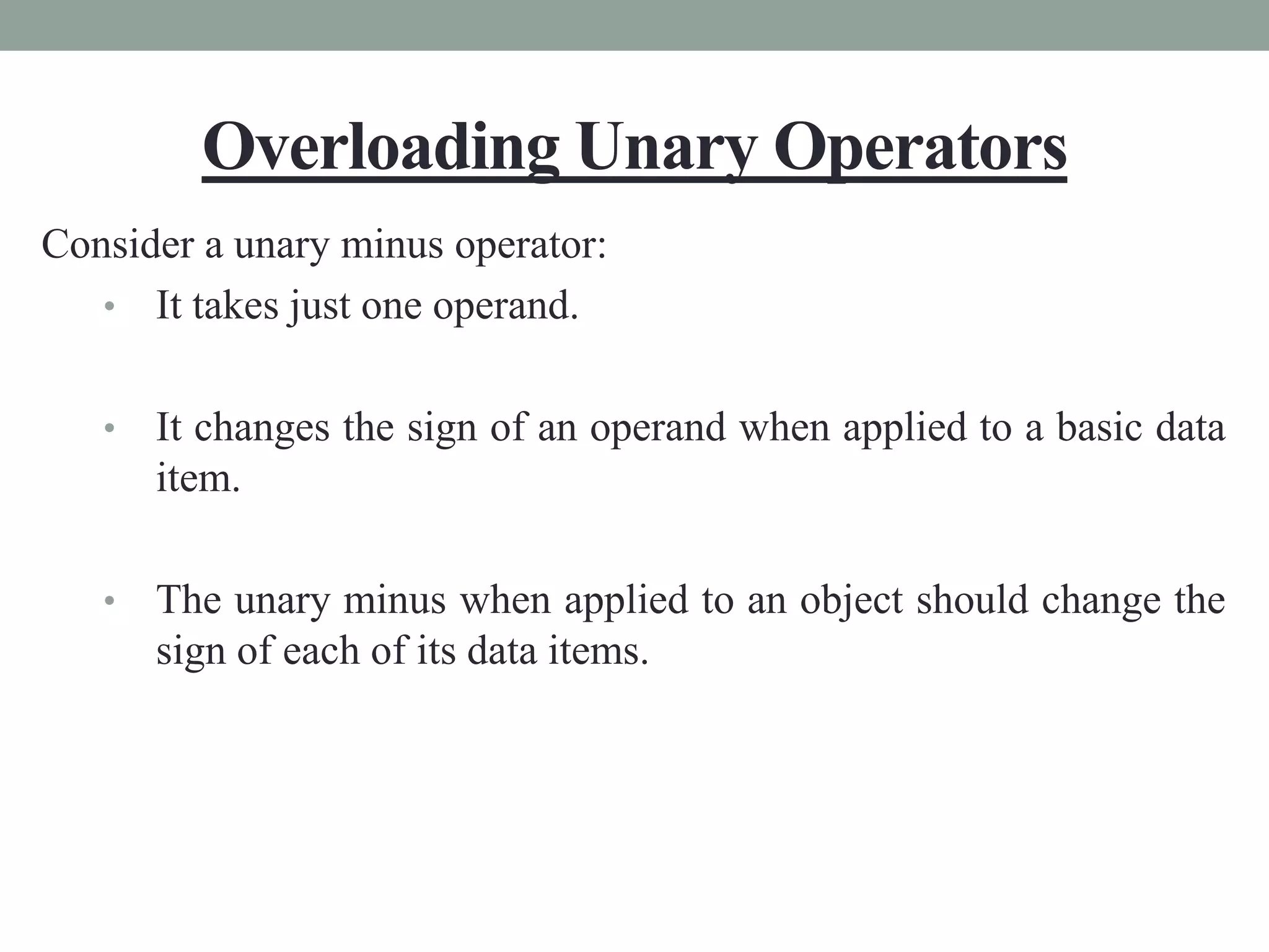 Overloading Unary Operators
Consider a unary minus operator:
• It takes just one operand.
• It changes the sign of an operand when applied to a basic data
item.
• The unary minus when applied to an object should change the
sign of each of its data items.
 