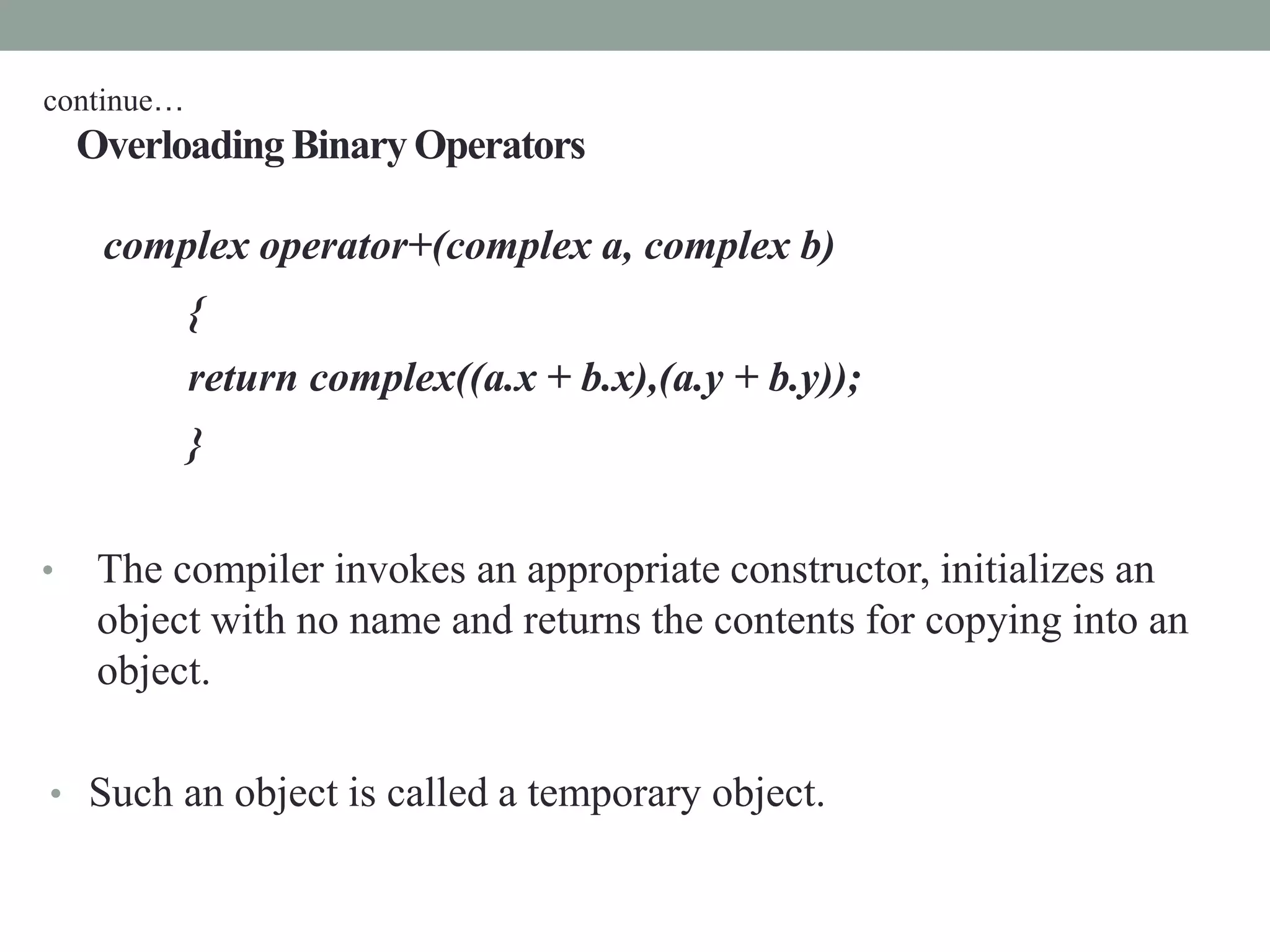 Overloading Binary Operators
complex operator+(complex a, complex b)
{
return complex((a.x + b.x),(a.y + b.y));
}
• The compiler invokes an appropriate constructor, initializes an
object with no name and returns the contents for copying into an
object.
• Such an object is called a temporary object.
continue…
 