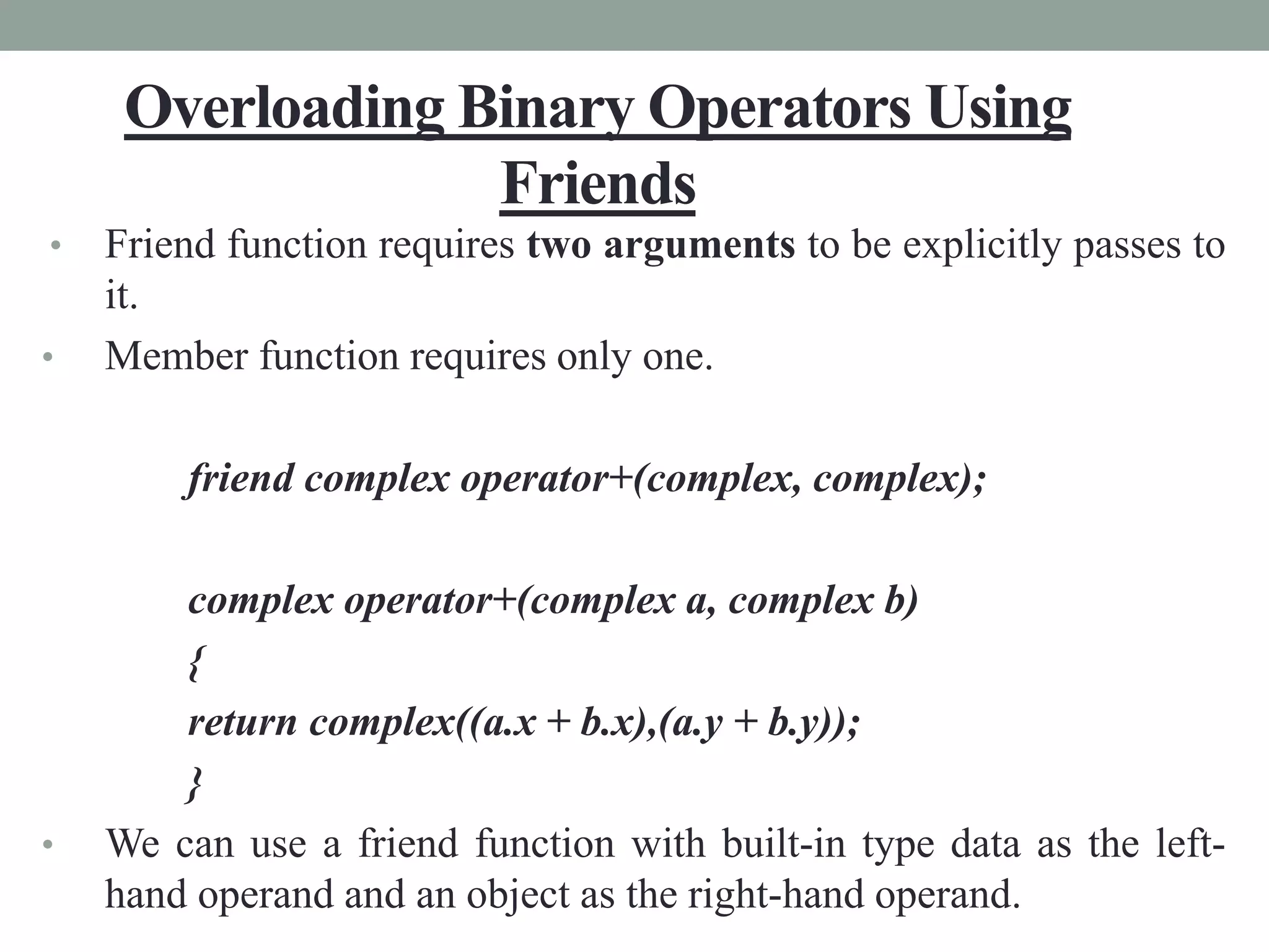 Overloading Binary Operators Using
Friends
• Friend function requires two arguments to be explicitly passes to
it.
• Member function requires only one.
friend complex operator+(complex, complex);
complex operator+(complex a, complex b)
{
return complex((a.x + b.x),(a.y + b.y));
}
• We can use a friend function with built-in type data as the left-
hand operand and an object as the right-hand operand.
 
