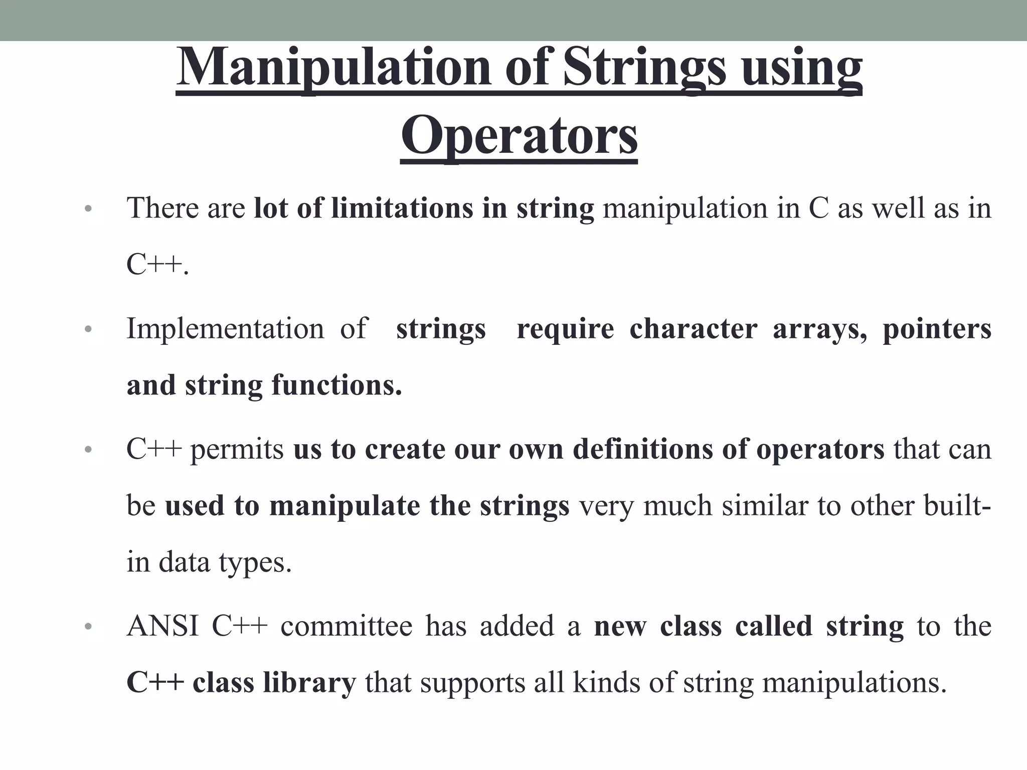 Manipulation of Strings using
Operators
• There are lot of limitations in string manipulation in C as well as in
C++.
• Implementation of strings require character arrays, pointers
and string functions.
• C++ permits us to create our own definitions of operators that can
be used to manipulate the strings very much similar to other built-
in data types.
• ANSI C++ committee has added a new class called string to the
C++ class library that supports all kinds of string manipulations.
 