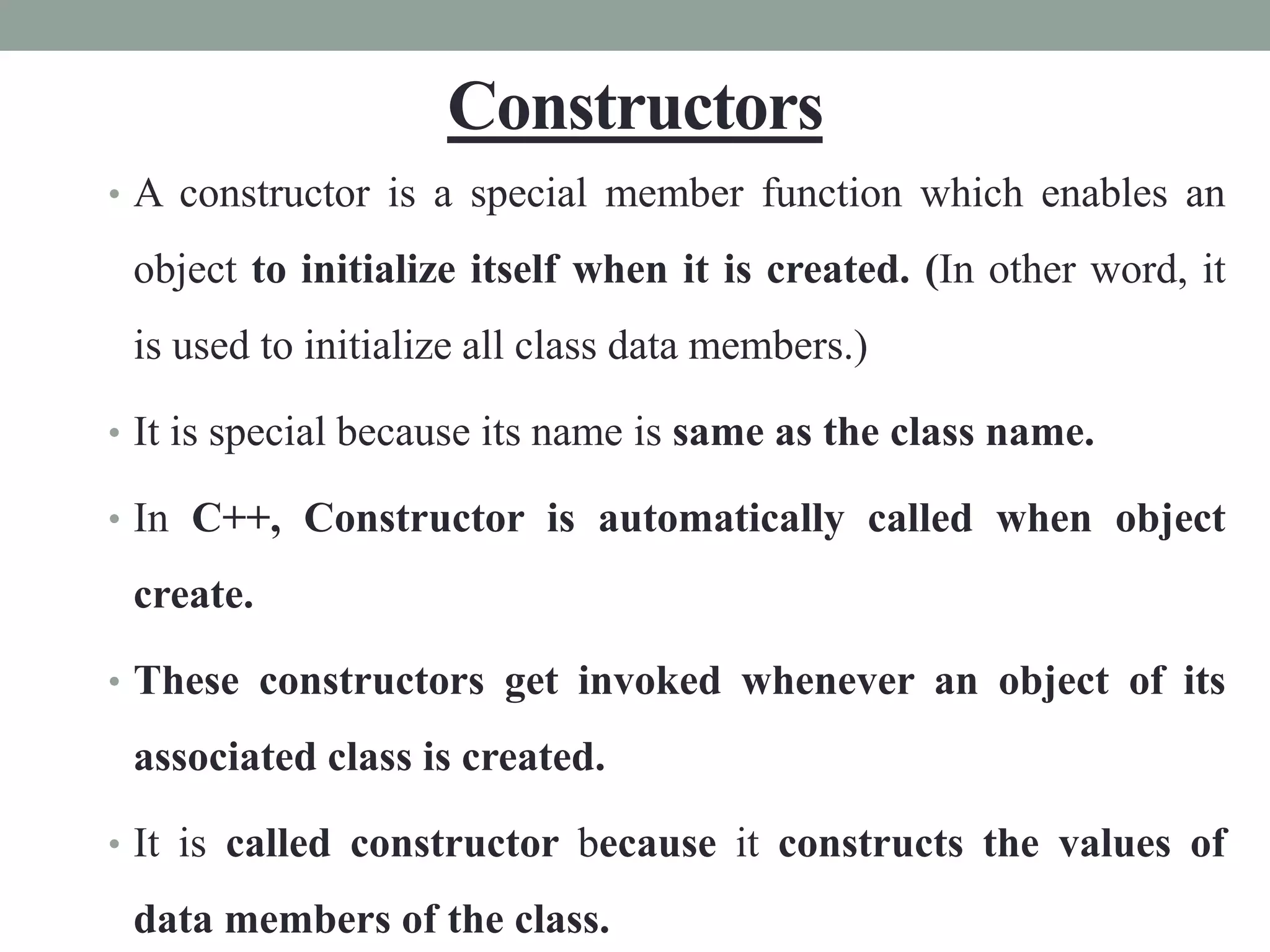 Constructors
• A constructor is a special member function which enables an
object to initialize itself when it is created. (In other word, it
is used to initialize all class data members.)
• It is special because its name is same as the class name.
• In C++, Constructor is automatically called when object
create.
• These constructors get invoked whenever an object of its
associated class is created.
• It is called constructor because it constructs the values of
data members of the class.
 