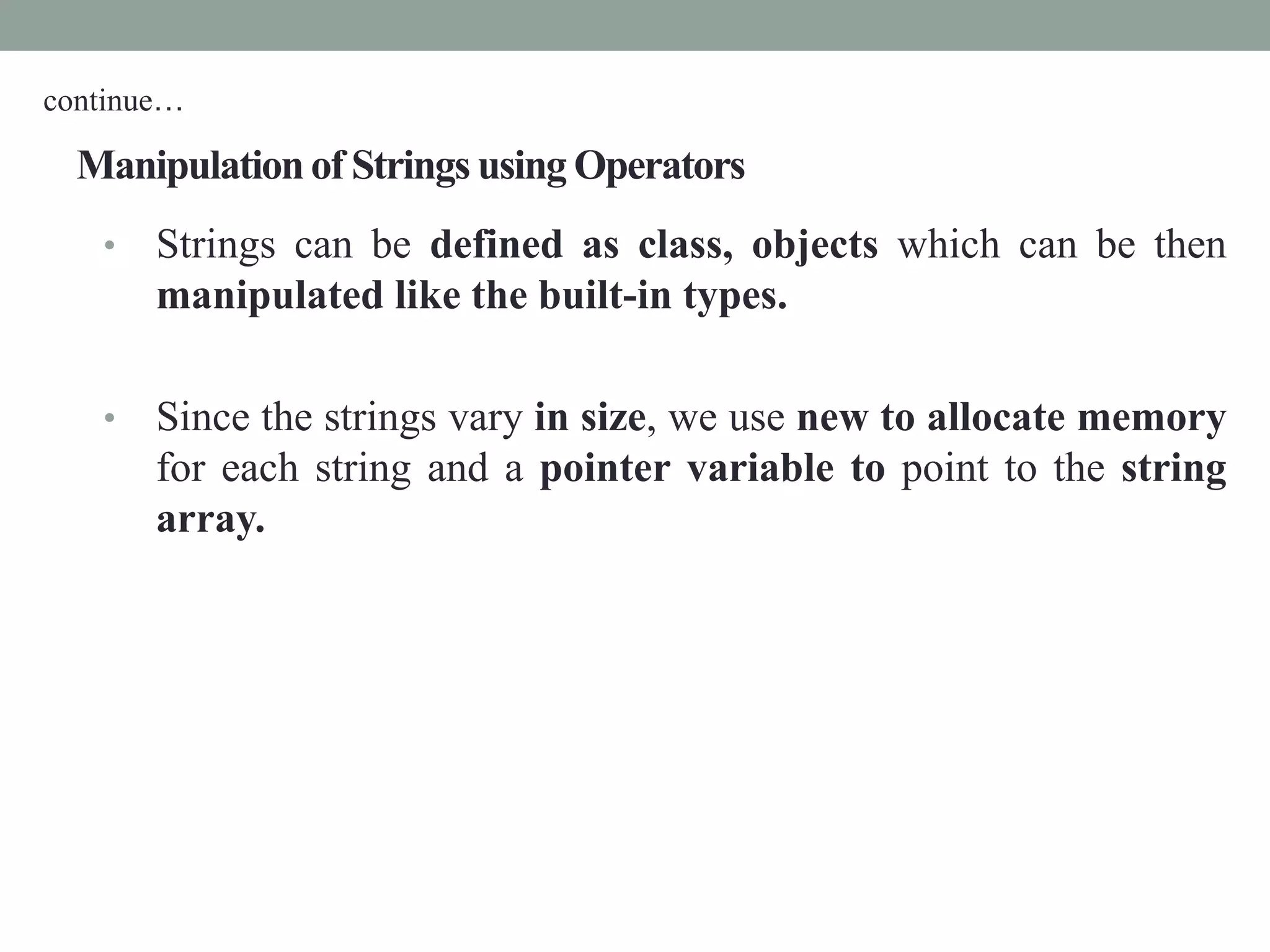 Manipulationof Strings using Operators
• Strings can be defined as class, objects which can be then
manipulated like the built-in types.
• Since the strings vary in size, we use new to allocate memory
for each string and a pointer variable to point to the string
array.
continue…
 