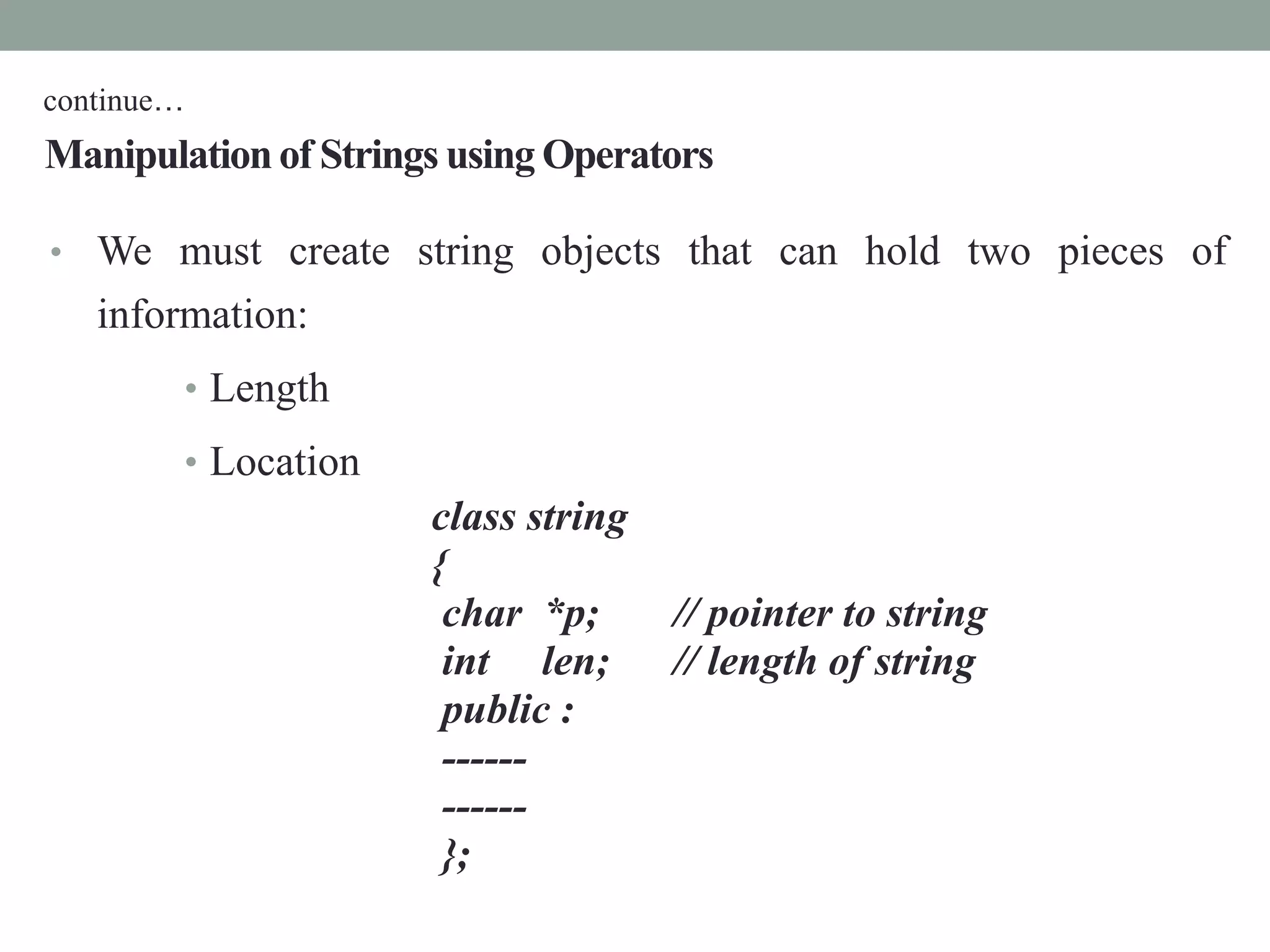 Manipulationof Strings using Operators
• We must create string objects that can hold two pieces of
information:
• Length
• Location
class string
{
char *p; // pointer to string
int len; // length of string
public :
------
------
};
continue…
 