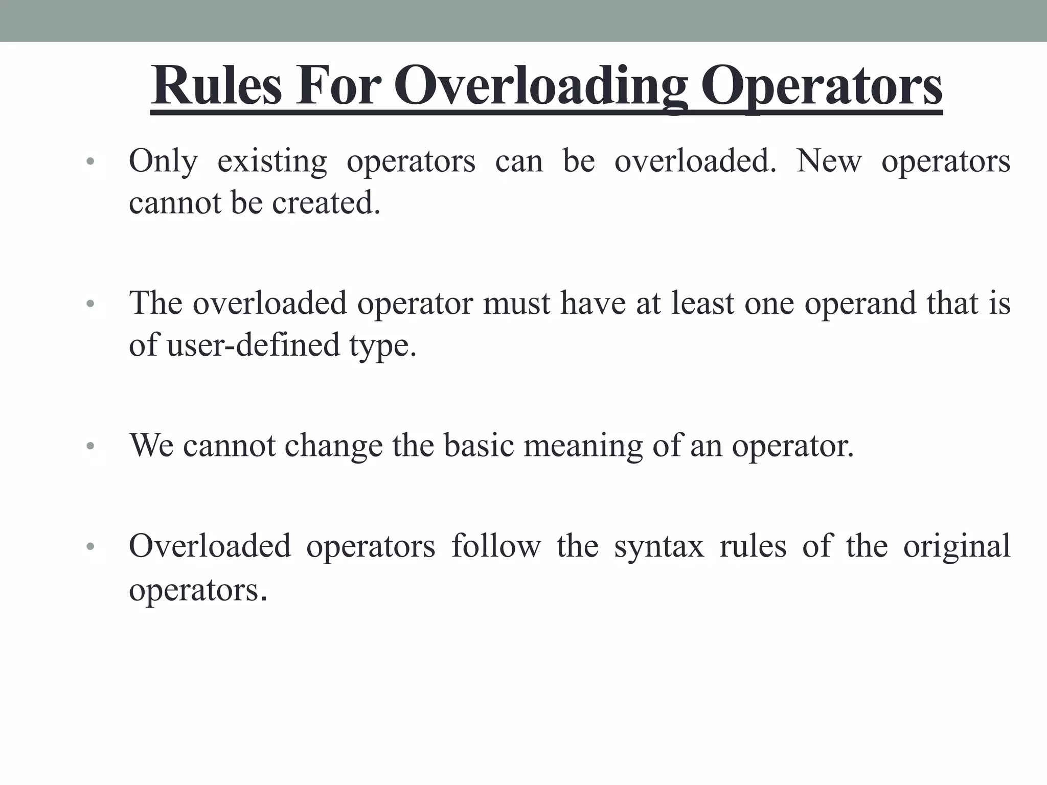 Rules For Overloading Operators
• Only existing operators can be overloaded. New operators
cannot be created.
• The overloaded operator must have at least one operand that is
of user-defined type.
• We cannot change the basic meaning of an operator.
• Overloaded operators follow the syntax rules of the original
operators.
 