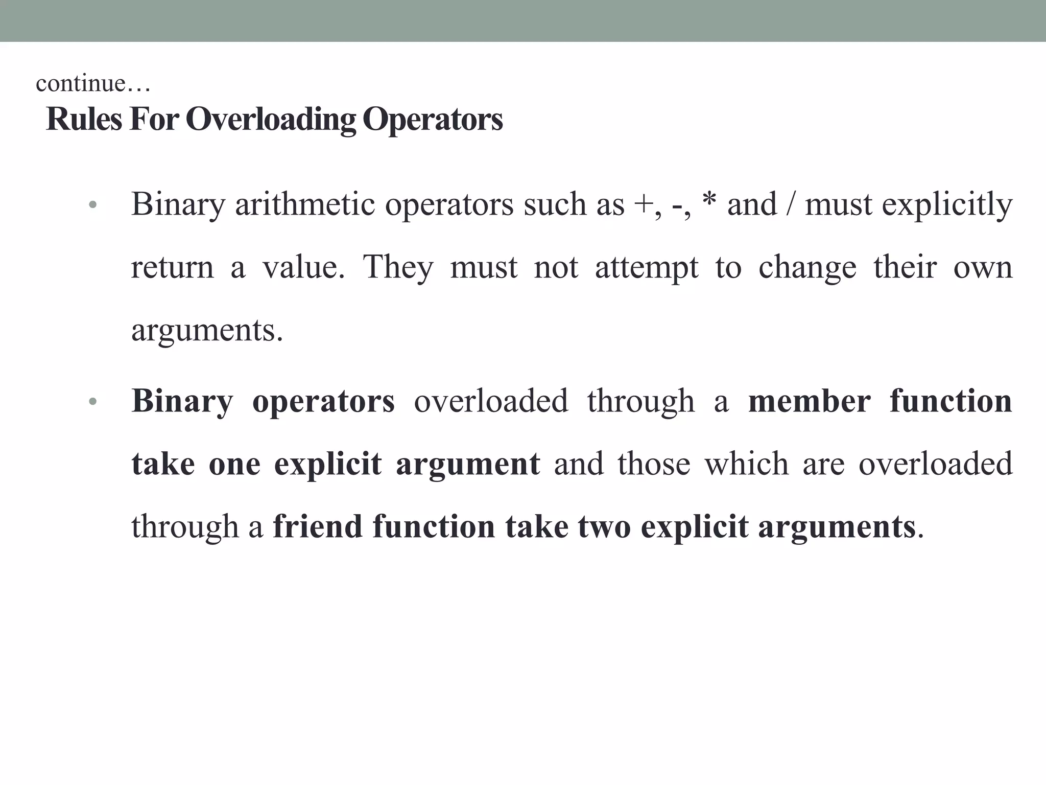 Rules ForOverloadingOperators
• Binary arithmetic operators such as +, -, * and / must explicitly
return a value. They must not attempt to change their own
arguments.
• Binary operators overloaded through a member function
take one explicit argument and those which are overloaded
through a friend function take two explicit arguments.
continue…
 