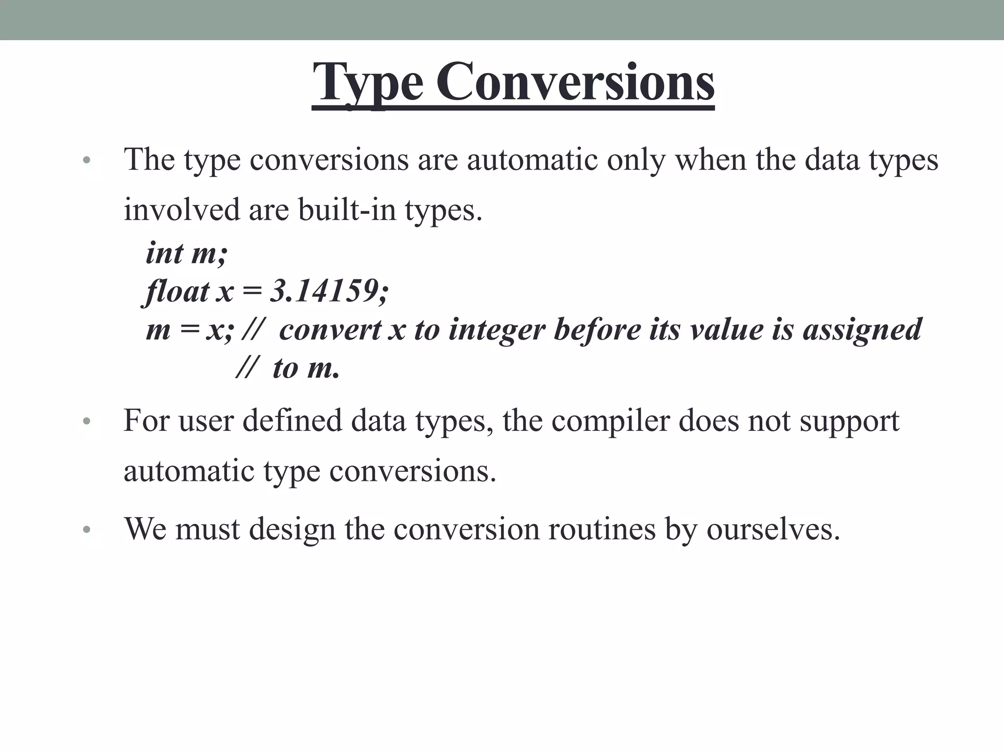 Type Conversions
• The type conversions are automatic only when the data types
involved are built-in types.
int m;
float x = 3.14159;
m = x; // convert x to integer before its value is assigned
// to m.
• For user defined data types, the compiler does not support
automatic type conversions.
• We must design the conversion routines by ourselves.
 