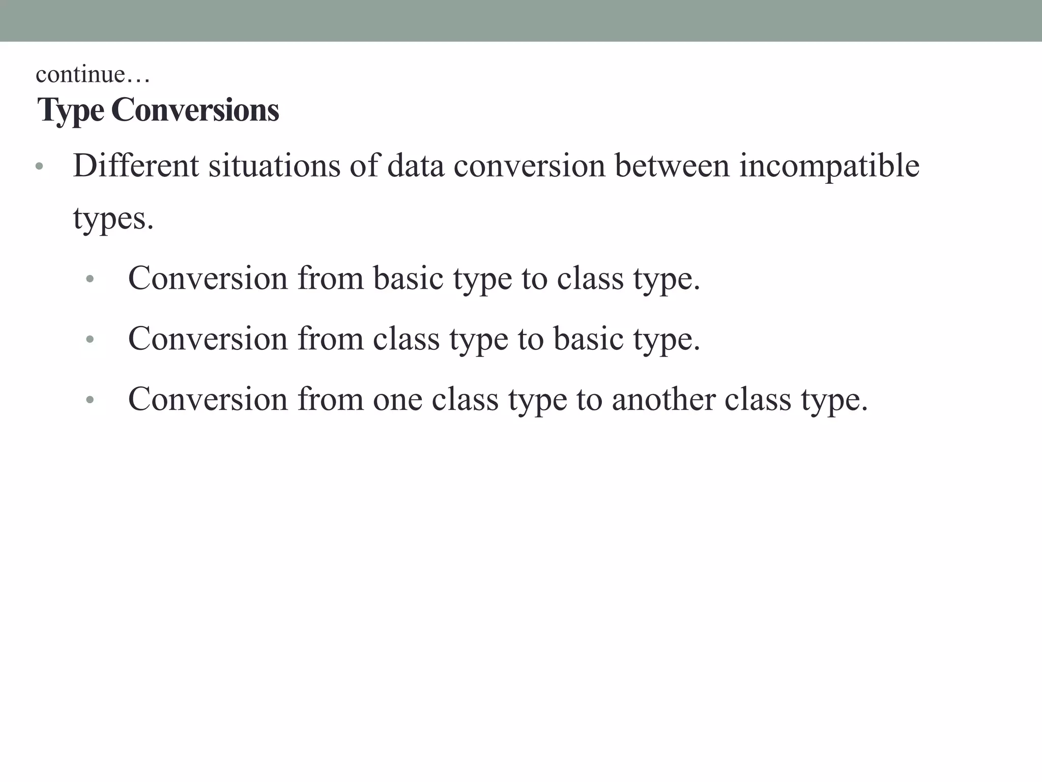 Type Conversions
• Different situations of data conversion between incompatible
types.
• Conversion from basic type to class type.
• Conversion from class type to basic type.
• Conversion from one class type to another class type.
continue…
 