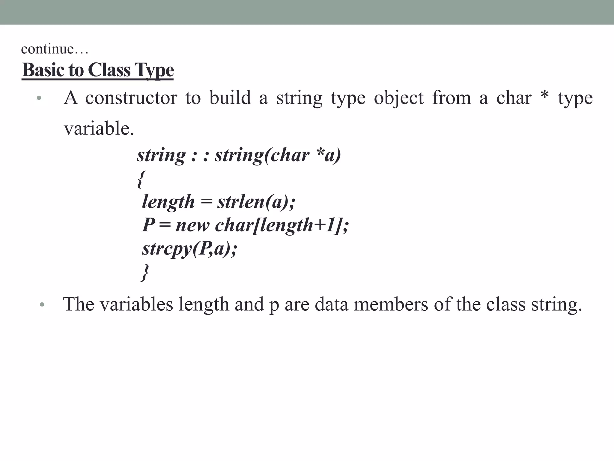 Basic to ClassType
• A constructor to build a string type object from a char * type
variable.
string : : string(char *a)
{
length = strlen(a);
P = new char[length+1];
strcpy(P,a);
}
• The variables length and p are data members of the class string.
continue…
 