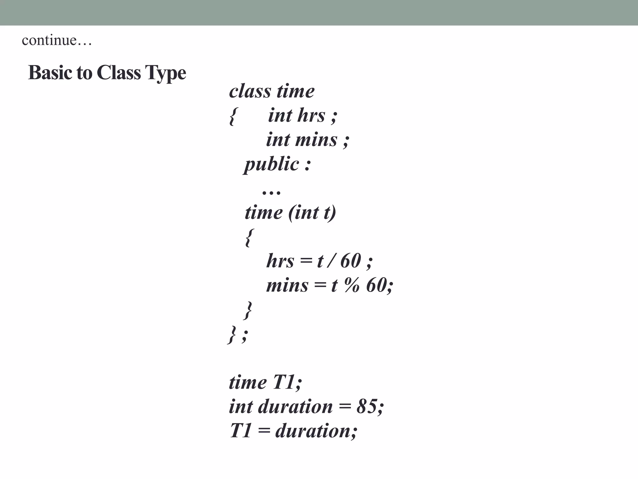 Basic to ClassType
class time
{ int hrs ;
int mins ;
public :
…
time (int t)
{
hrs = t / 60 ;
mins = t % 60;
}
} ;
time T1;
int duration = 85;
T1 = duration;
continue…
 