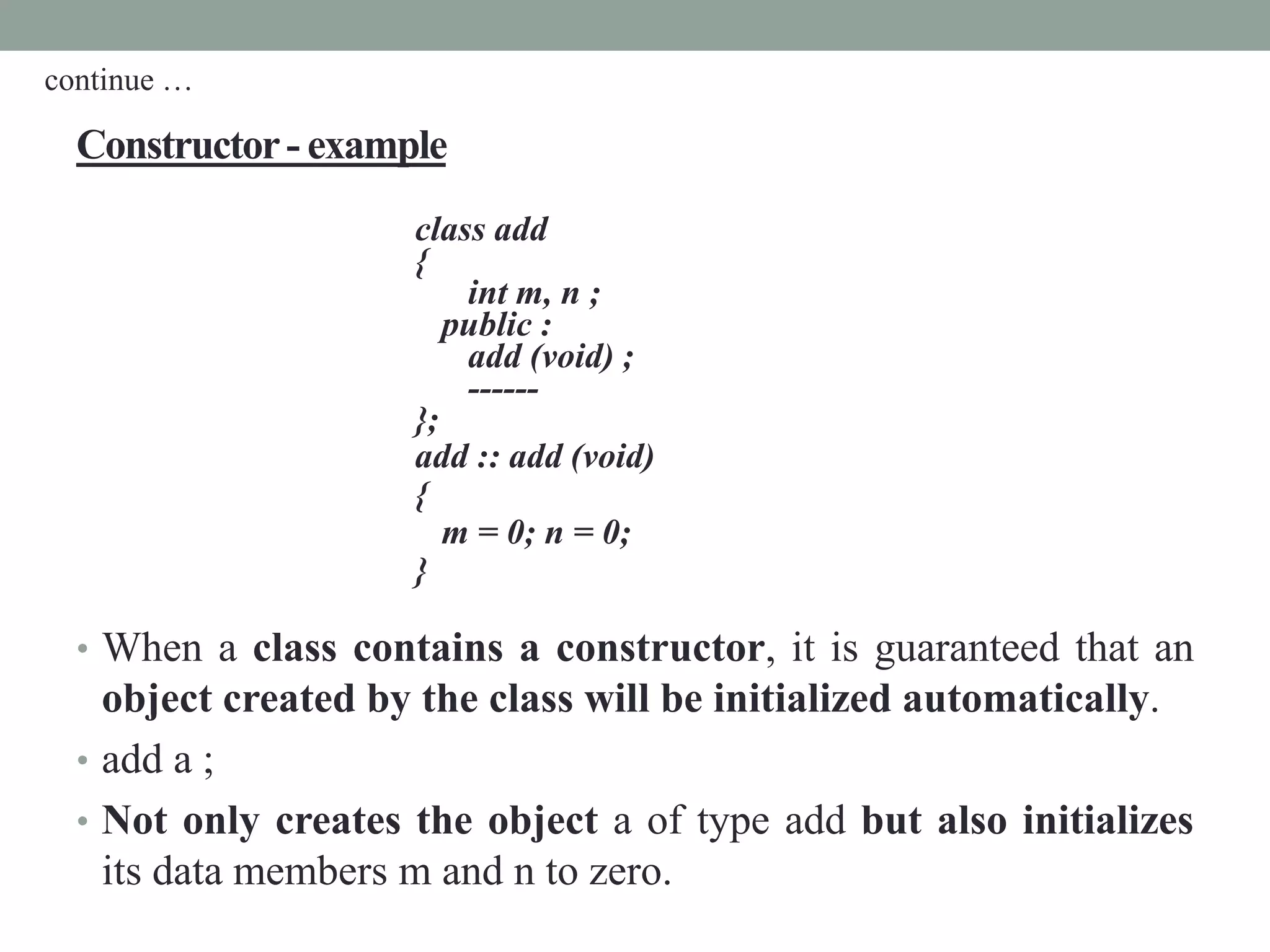 Constructor- example
class add
{
int m, n ;
public :
add (void) ;
------
};
add :: add (void)
{
m = 0; n = 0;
}
• When a class contains a constructor, it is guaranteed that an
object created by the class will be initialized automatically.
• add a ;
• Not only creates the object a of type add but also initializes
its data members m and n to zero.
continue …
 
