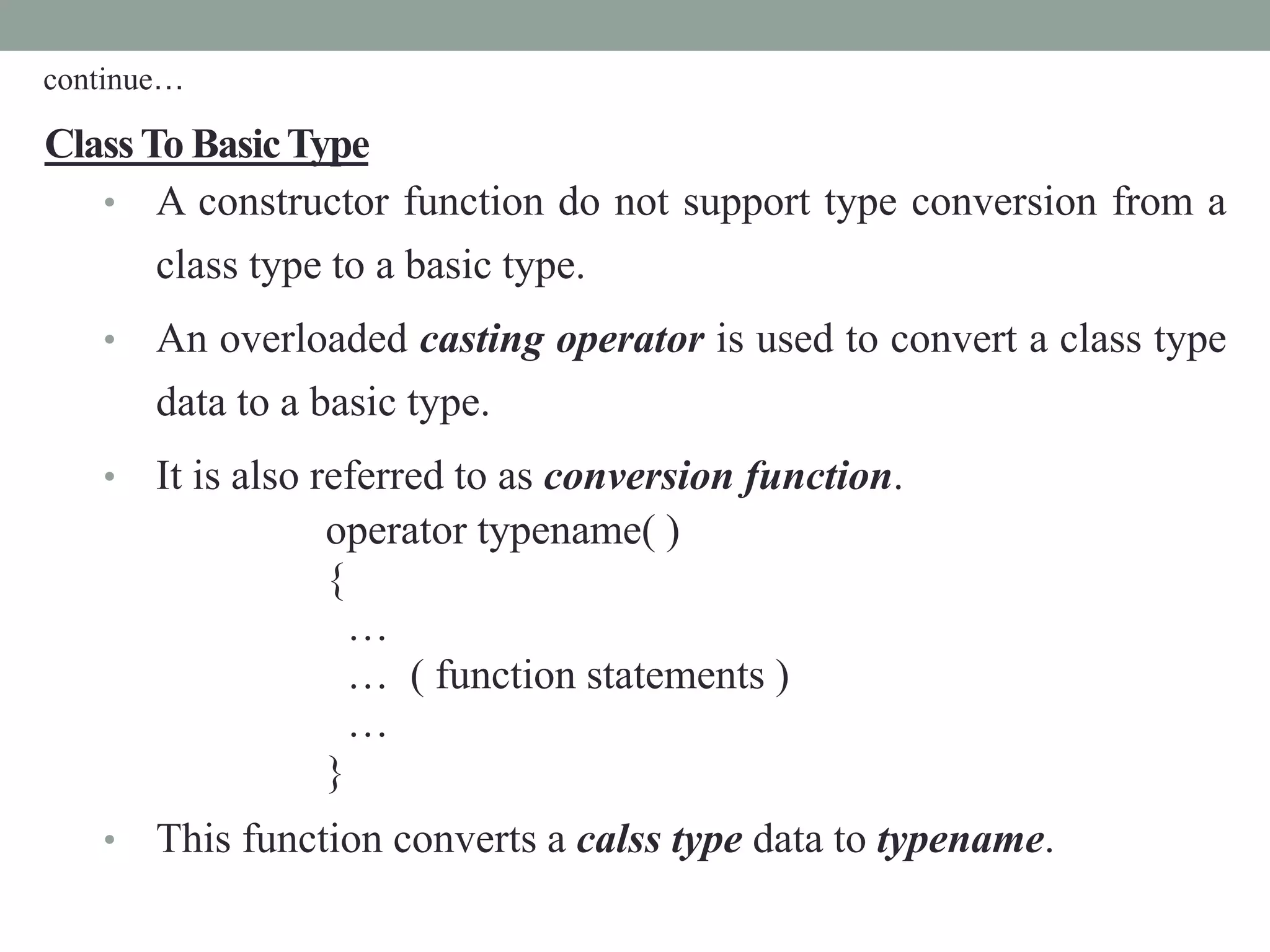 ClassTo BasicType
• A constructor function do not support type conversion from a
class type to a basic type.
• An overloaded casting operator is used to convert a class type
data to a basic type.
• It is also referred to as conversion function.
operator typename( )
{
…
… ( function statements )
…
}
• This function converts a calss type data to typename.
continue…
 