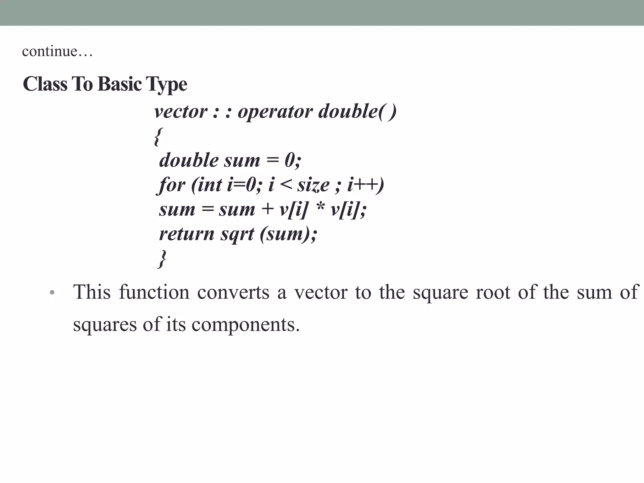 ClassTo BasicType
vector : : operator double( )
{
double sum = 0;
for (int i=0; i < size ; i++)
sum = sum + v[i] * v[i];
return sqrt (sum);
}
• This function converts a vector to the square root of the sum of
squares of its components.
continue…
 