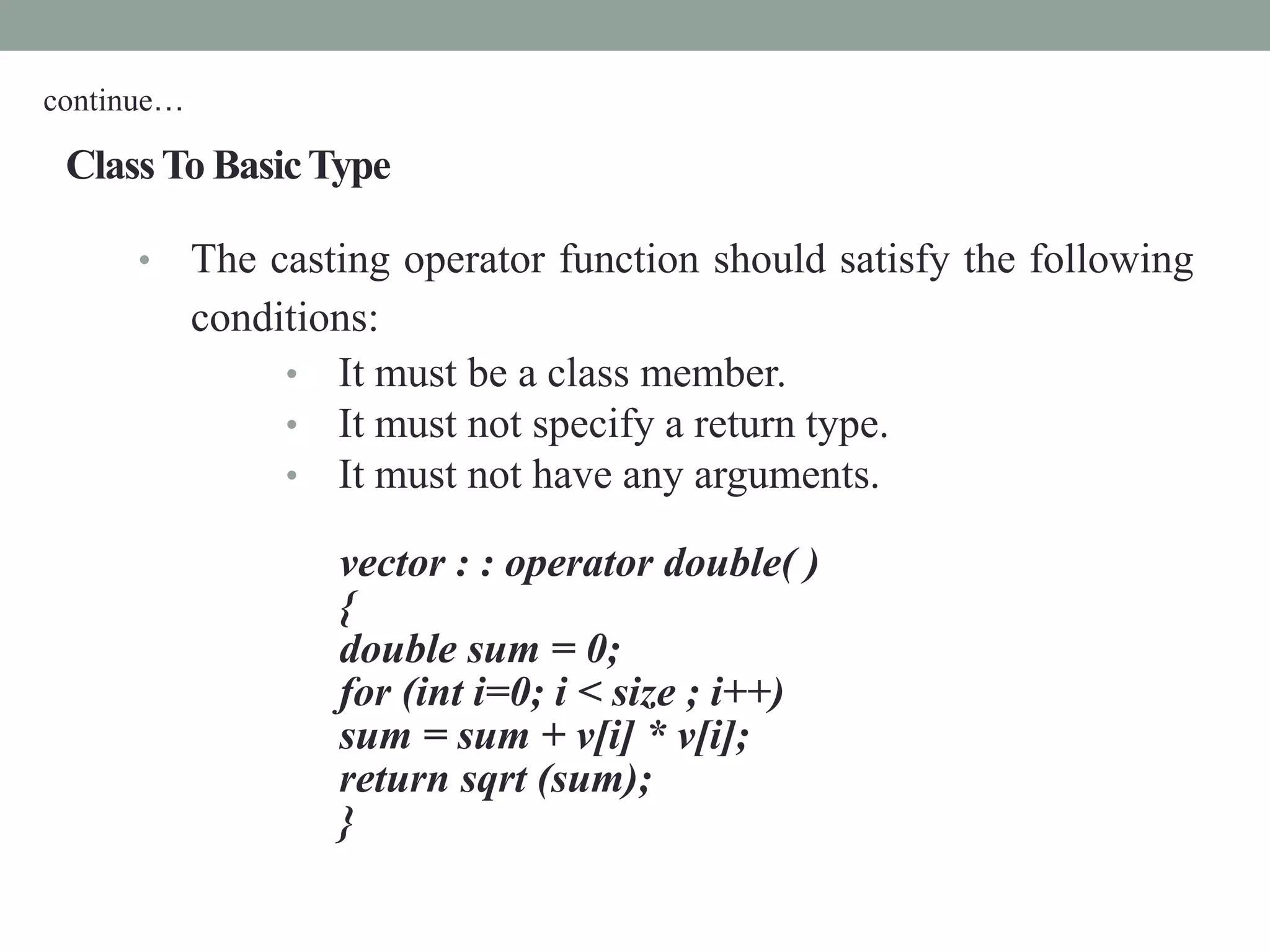 ClassTo BasicType
• The casting operator function should satisfy the following
conditions:
• It must be a class member.
• It must not specify a return type.
• It must not have any arguments.
vector : : operator double( )
{
double sum = 0;
for (int i=0; i < size ; i++)
sum = sum + v[i] * v[i];
return sqrt (sum);
}
continue…
 