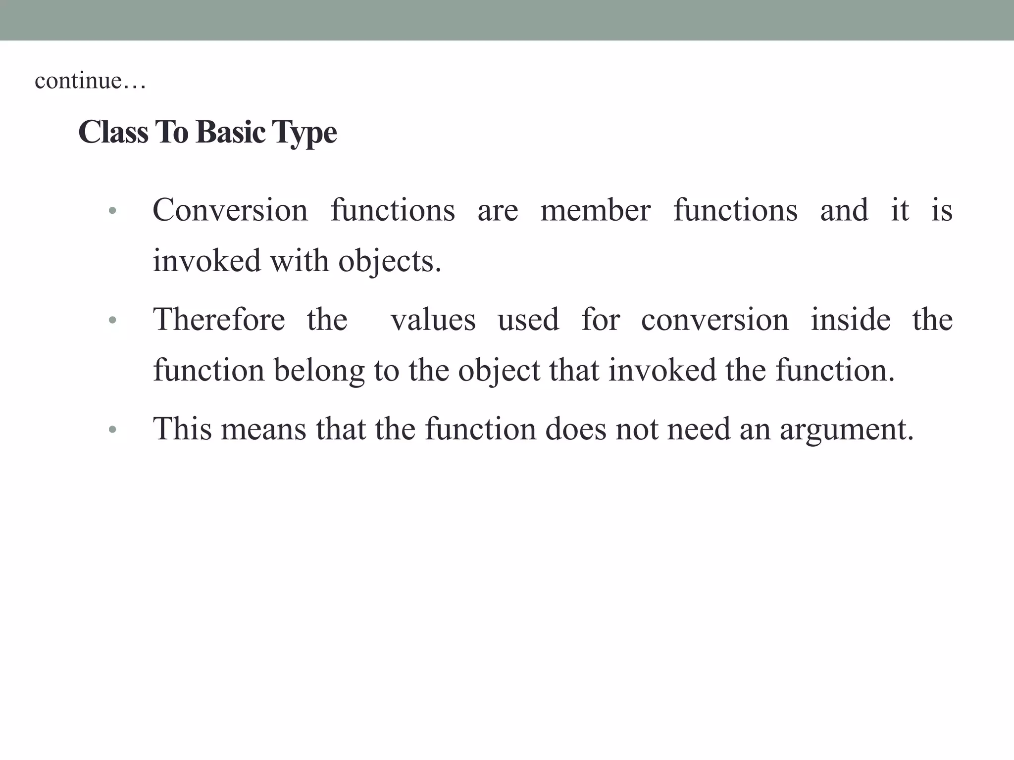 ClassTo BasicType
• Conversion functions are member functions and it is
invoked with objects.
• Therefore the values used for conversion inside the
function belong to the object that invoked the function.
• This means that the function does not need an argument.
continue…
 