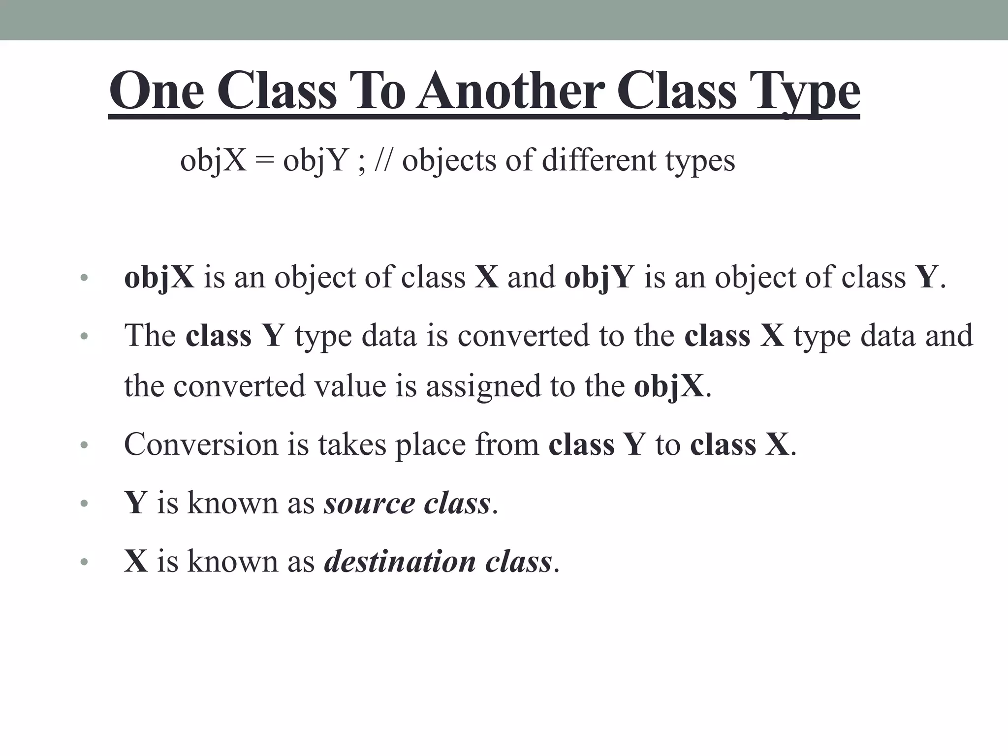 One Class ToAnother Class Type
objX = objY ; // objects of different types
• objX is an object of class X and objY is an object of class Y.
• The class Y type data is converted to the class X type data and
the converted value is assigned to the objX.
• Conversion is takes place from class Y to class X.
• Y is known as source class.
• X is known as destination class.
 