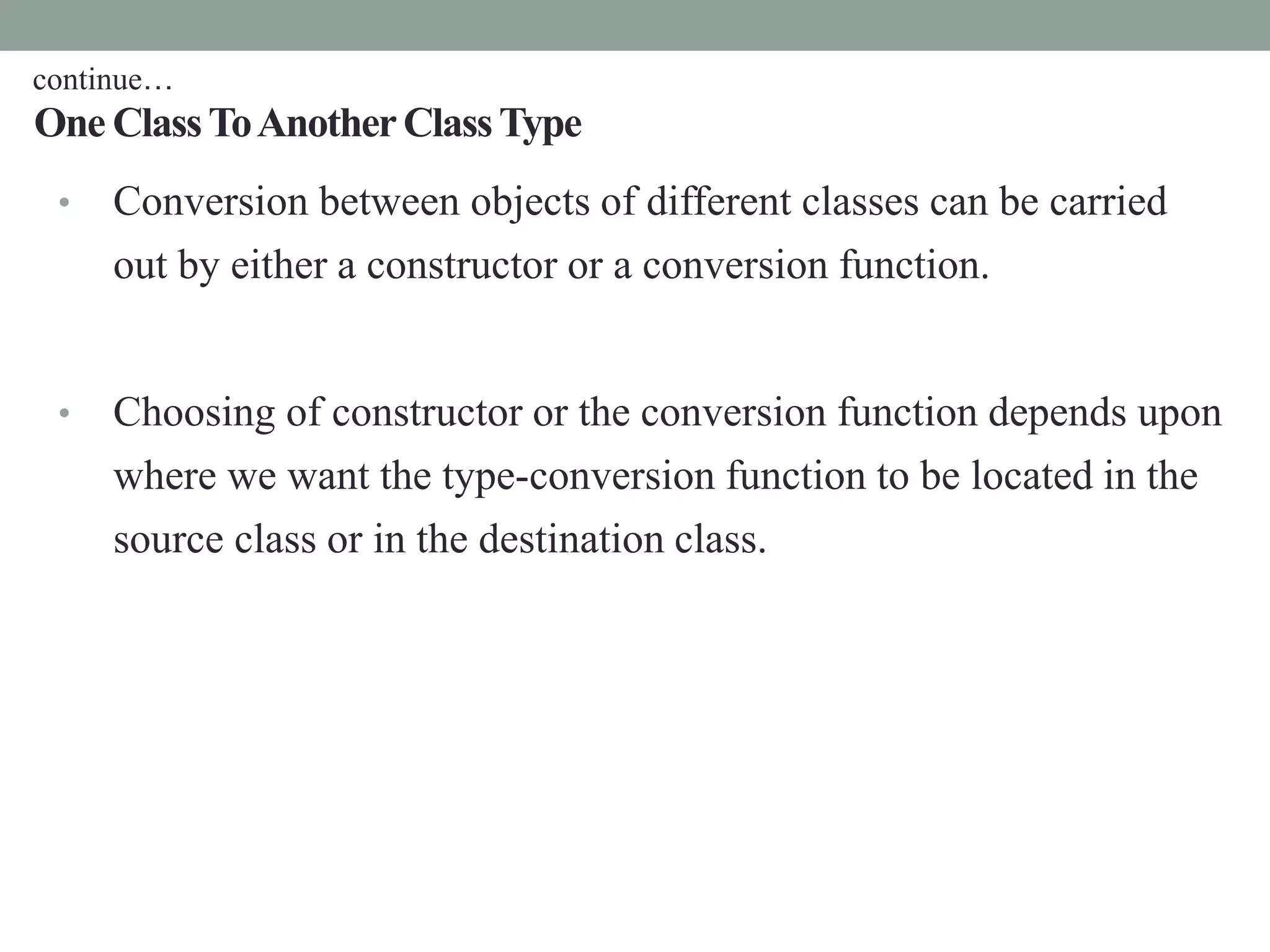 One ClassToAnotherClassType
• Conversion between objects of different classes can be carried
out by either a constructor or a conversion function.
• Choosing of constructor or the conversion function depends upon
where we want the type-conversion function to be located in the
source class or in the destination class.
continue…
 