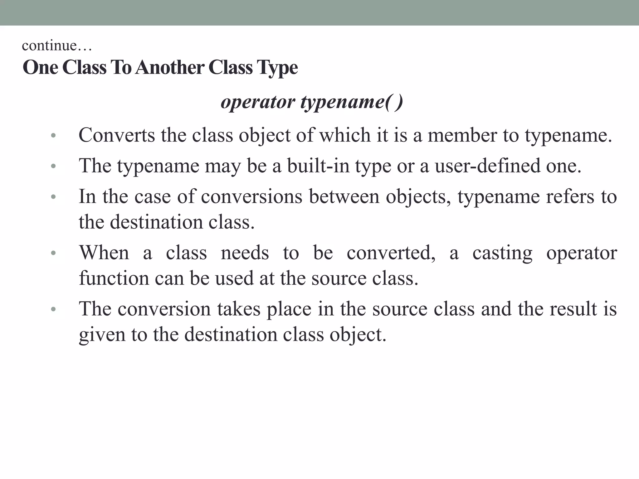 One ClassToAnotherClassType
operator typename( )
• Converts the class object of which it is a member to typename.
• The typename may be a built-in type or a user-defined one.
• In the case of conversions between objects, typename refers to
the destination class.
• When a class needs to be converted, a casting operator
function can be used at the source class.
• The conversion takes place in the source class and the result is
given to the destination class object.
continue…
 