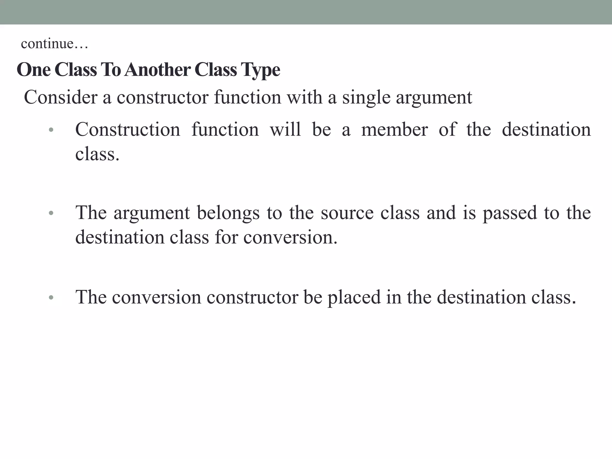 One ClassToAnotherClassType
Consider a constructor function with a single argument
• Construction function will be a member of the destination
class.
• The argument belongs to the source class and is passed to the
destination class for conversion.
• The conversion constructor be placed in the destination class.
continue…
 