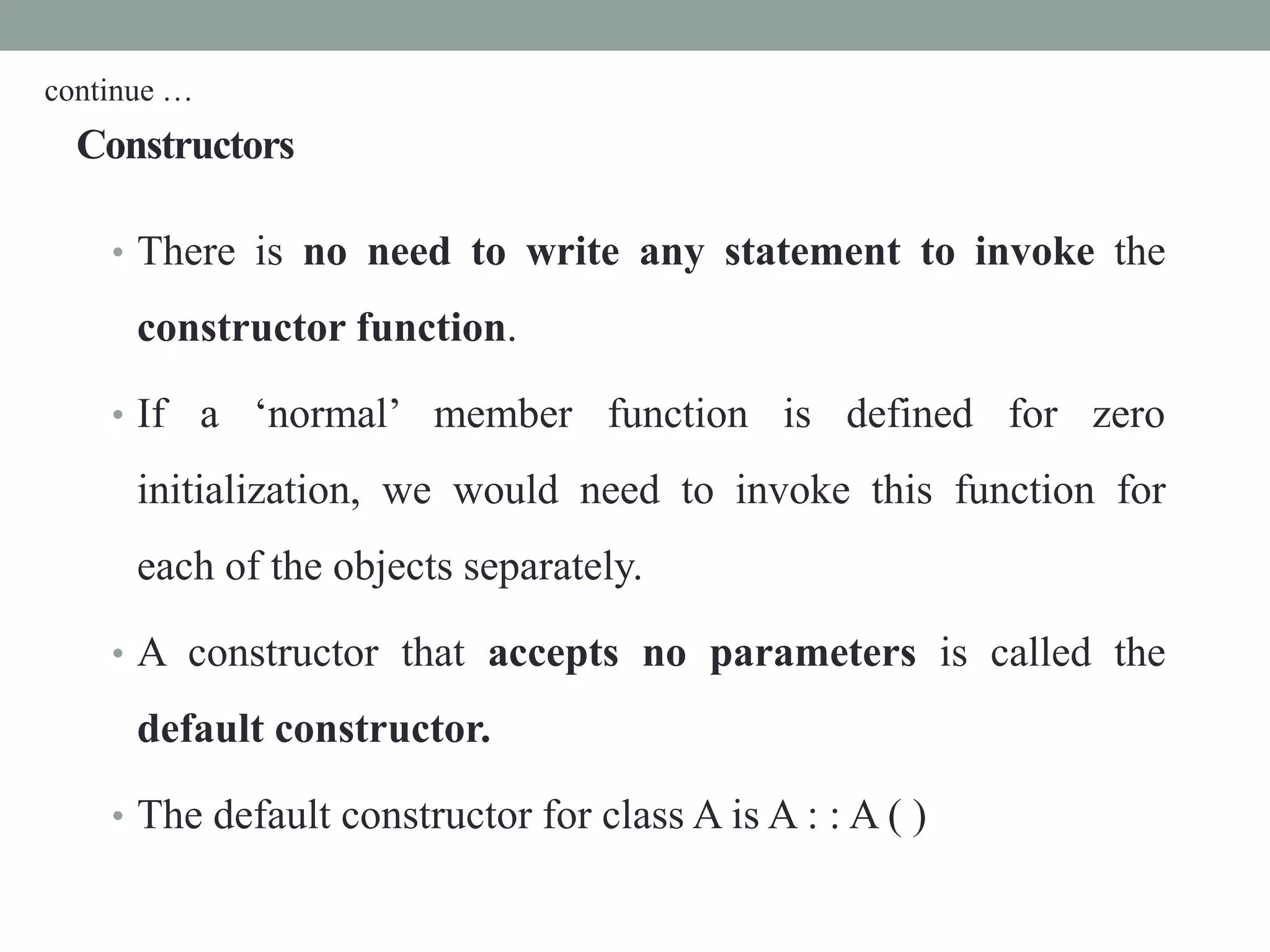 Constructors
• There is no need to write any statement to invoke the
constructor function.
• If a ‘normal’ member function is defined for zero
initialization, we would need to invoke this function for
each of the objects separately.
• A constructor that accepts no parameters is called the
default constructor.
• The default constructor for class A is A : : A ( )
continue …
 