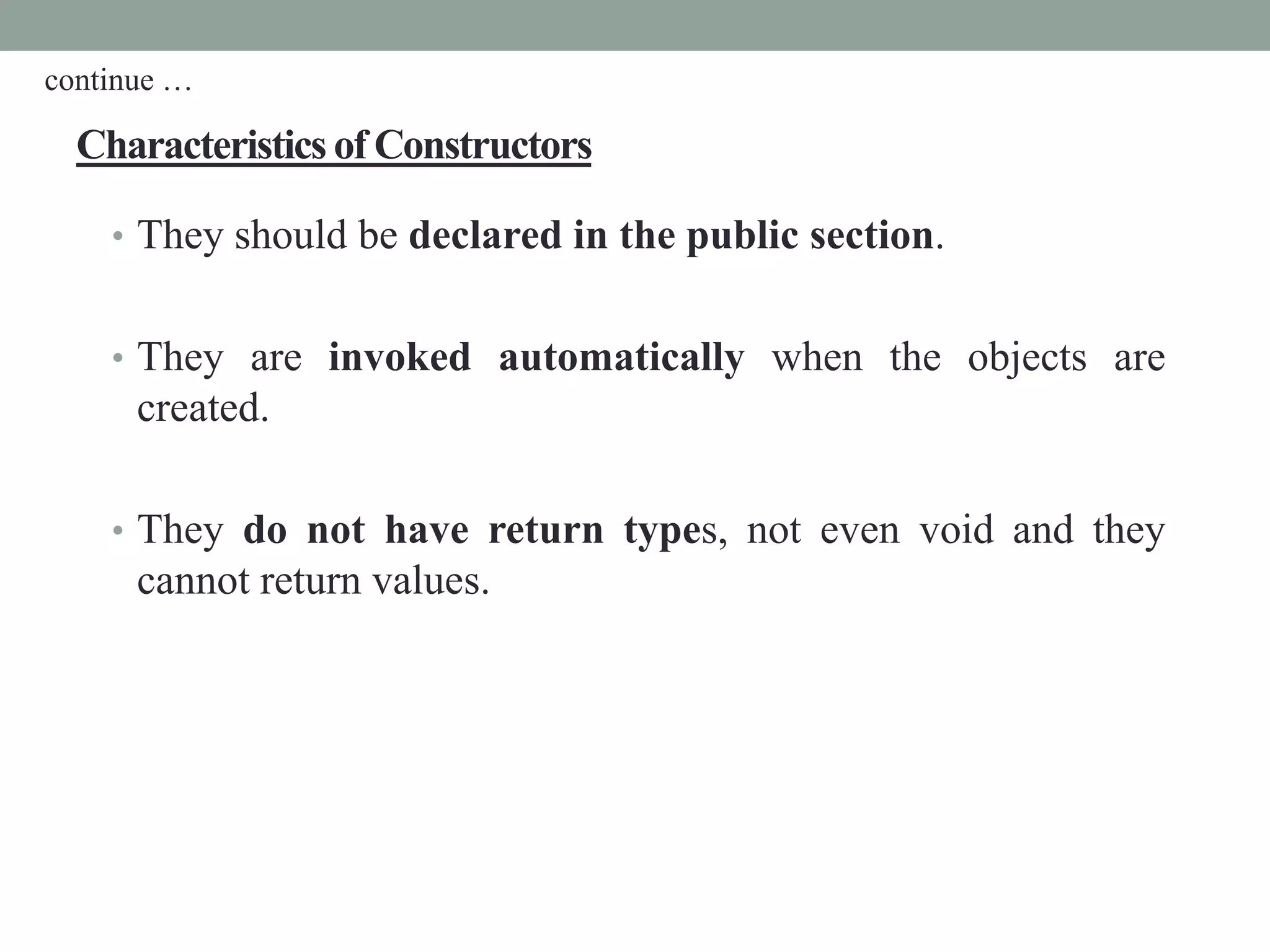 Characteristics of Constructors
• They should be declared in the public section.
• They are invoked automatically when the objects are
created.
• They do not have return types, not even void and they
cannot return values.
continue …
 