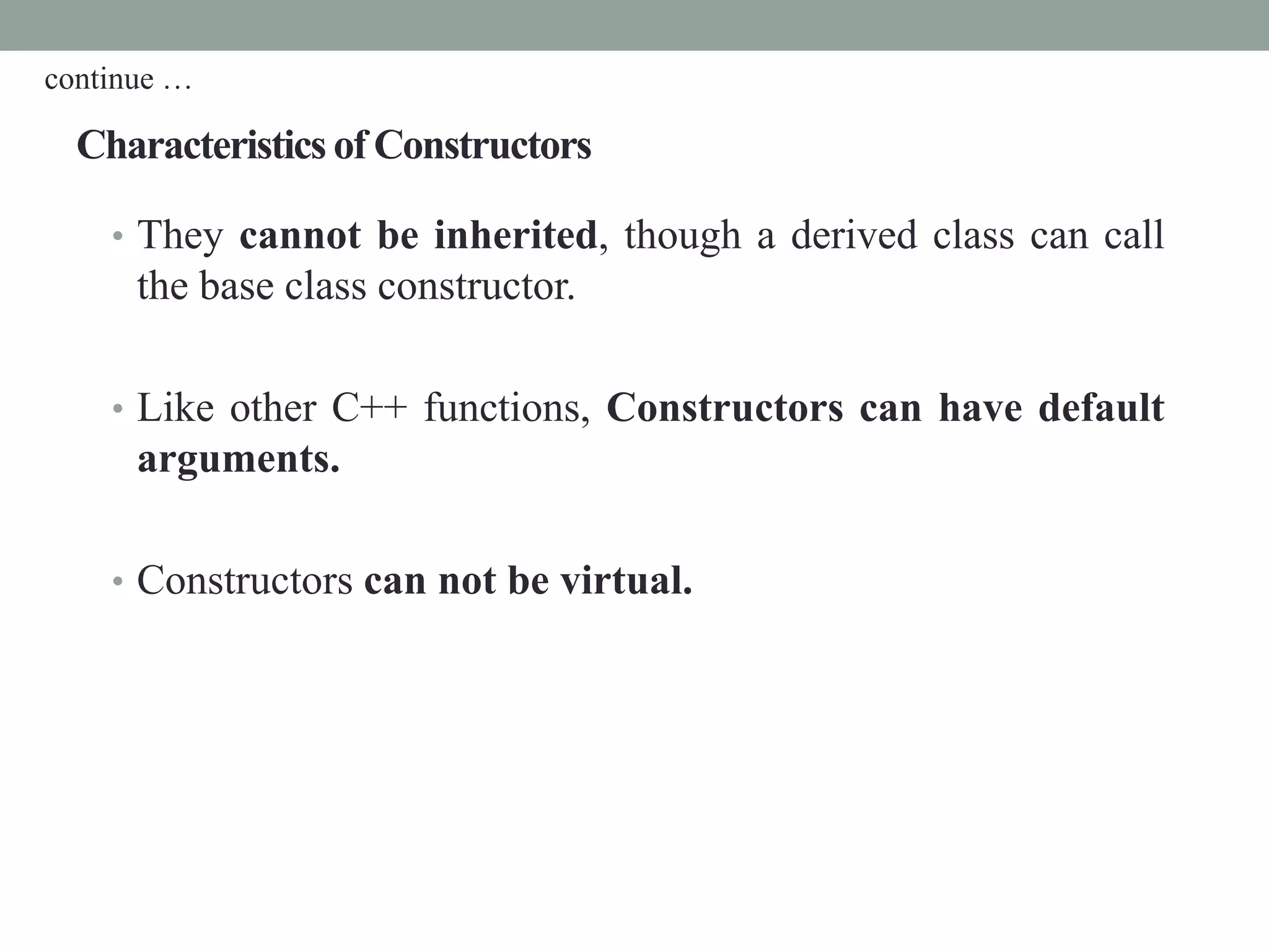 Characteristics of Constructors
• They cannot be inherited, though a derived class can call
the base class constructor.
• Like other C++ functions, Constructors can have default
arguments.
• Constructors can not be virtual.
continue …
 