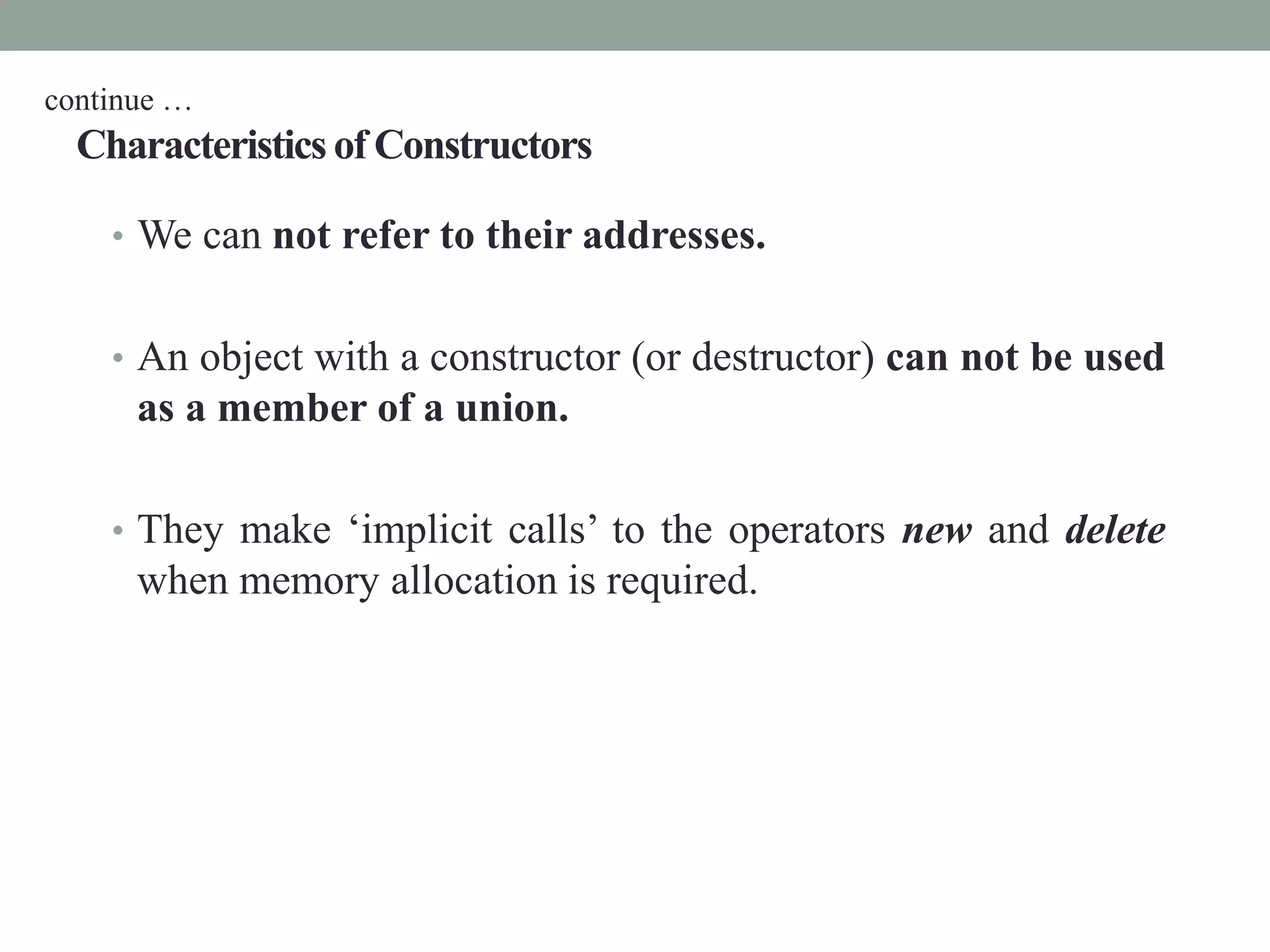 Characteristics of Constructors
• We can not refer to their addresses.
• An object with a constructor (or destructor) can not be used
as a member of a union.
• They make ‘implicit calls’ to the operators new and delete
when memory allocation is required.
continue …
 