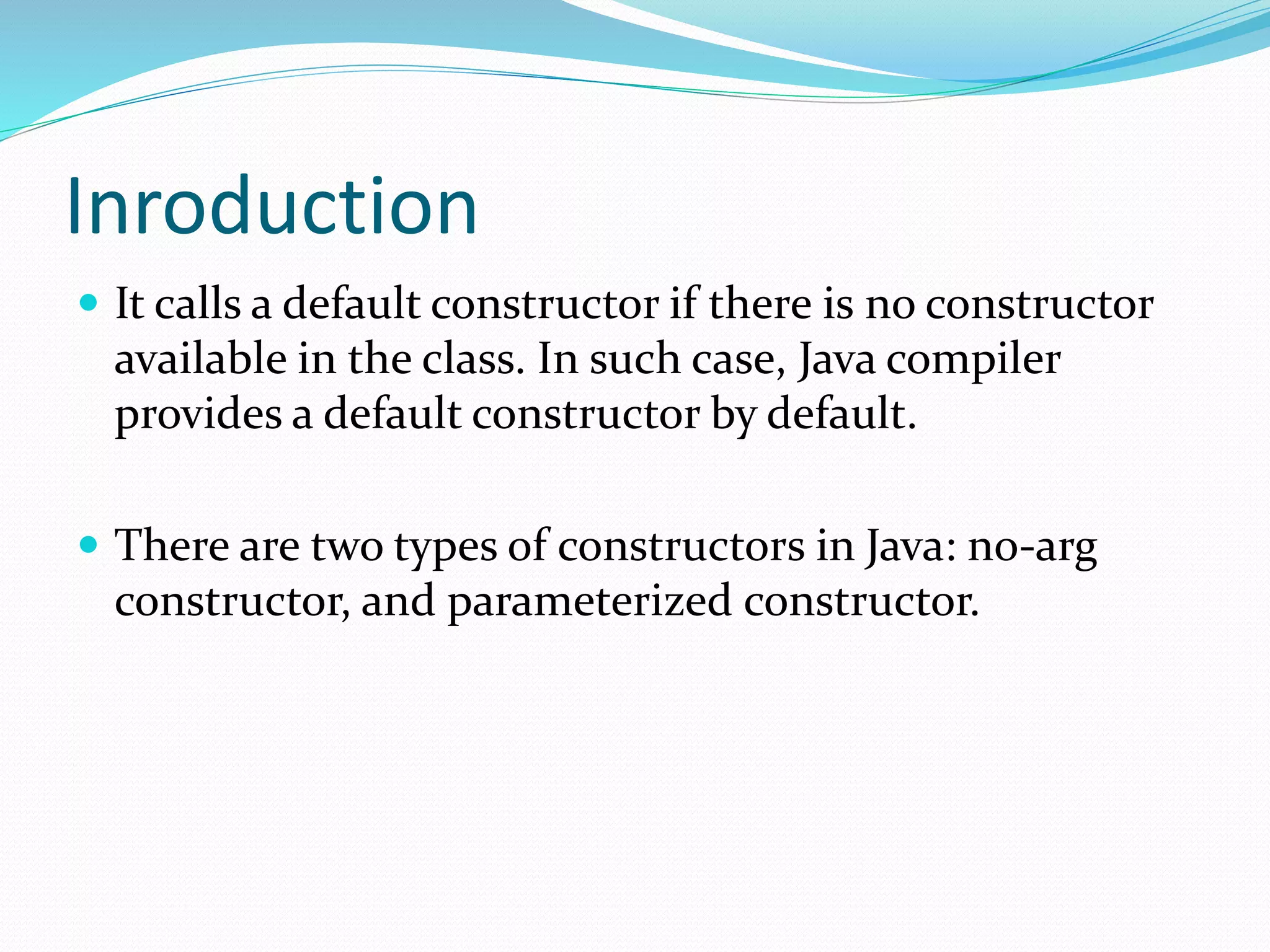Inroduction
 It calls a default constructor if there is no constructor
available in the class. In such case, Java compiler
provides a default constructor by default.
 There are two types of constructors in Java: no-arg
constructor, and parameterized constructor.
 