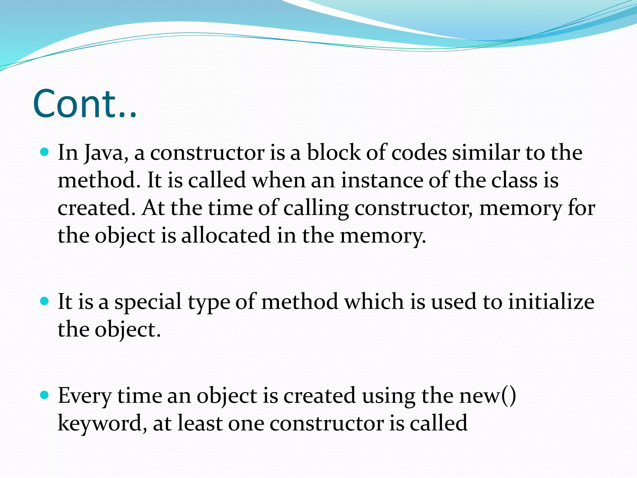 Cont..
 In Java, a constructor is a block of codes similar to the
method. It is called when an instance of the class is
created. At the time of calling constructor, memory for
the object is allocated in the memory.
 It is a special type of method which is used to initialize
the object.
 Every time an object is created using the new()
keyword, at least one constructor is called
 