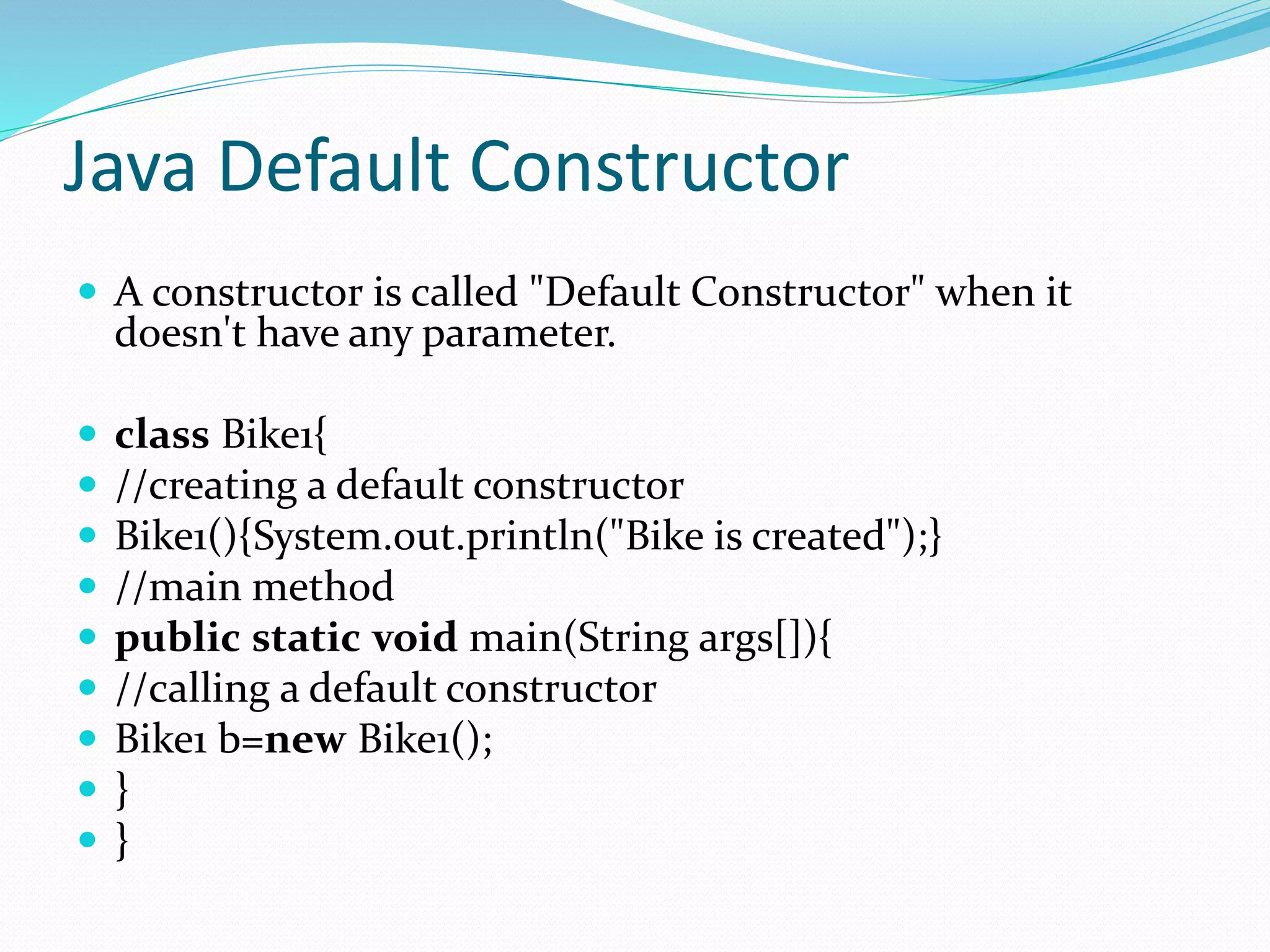Java Default Constructor
 A constructor is called "Default Constructor" when it
doesn't have any parameter.
 class Bike1{
 //creating a default constructor
 Bike1(){System.out.println("Bike is created");}
 //main method
 public static void main(String args[]){
 //calling a default constructor
 Bike1 b=new Bike1();
 }
 }
 