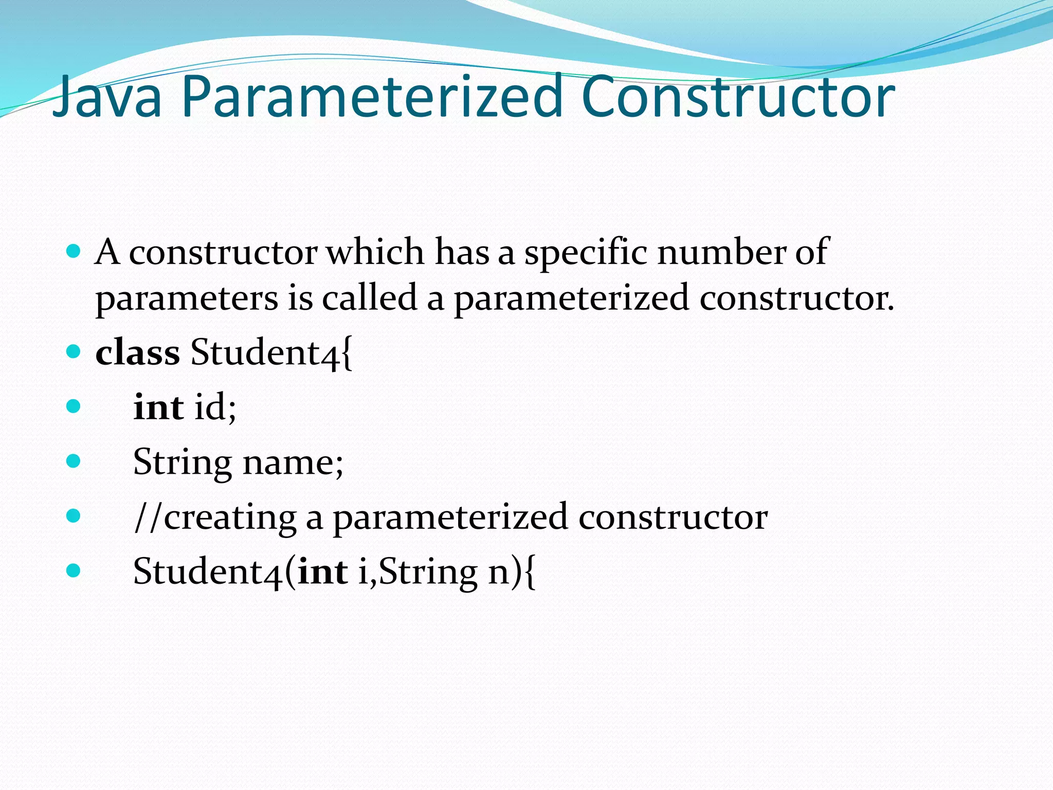 Java Parameterized Constructor
 A constructor which has a specific number of
parameters is called a parameterized constructor.
 class Student4{
 int id;
 String name;
 //creating a parameterized constructor
 Student4(int i,String n){
 