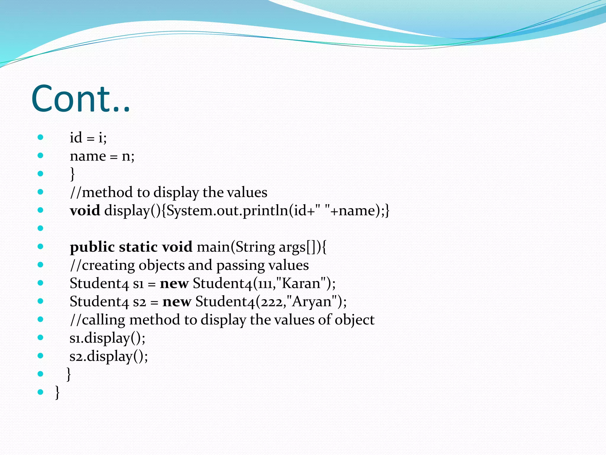 Cont..
 id = i;
 name = n;
 }
 //method to display the values
 void display(){System.out.println(id+" "+name);}

 public static void main(String args[]){
 //creating objects and passing values
 Student4 s1 = new Student4(111,"Karan");
 Student4 s2 = new Student4(222,"Aryan");
 //calling method to display the values of object
 s1.display();
 s2.display();
 }
 }
 