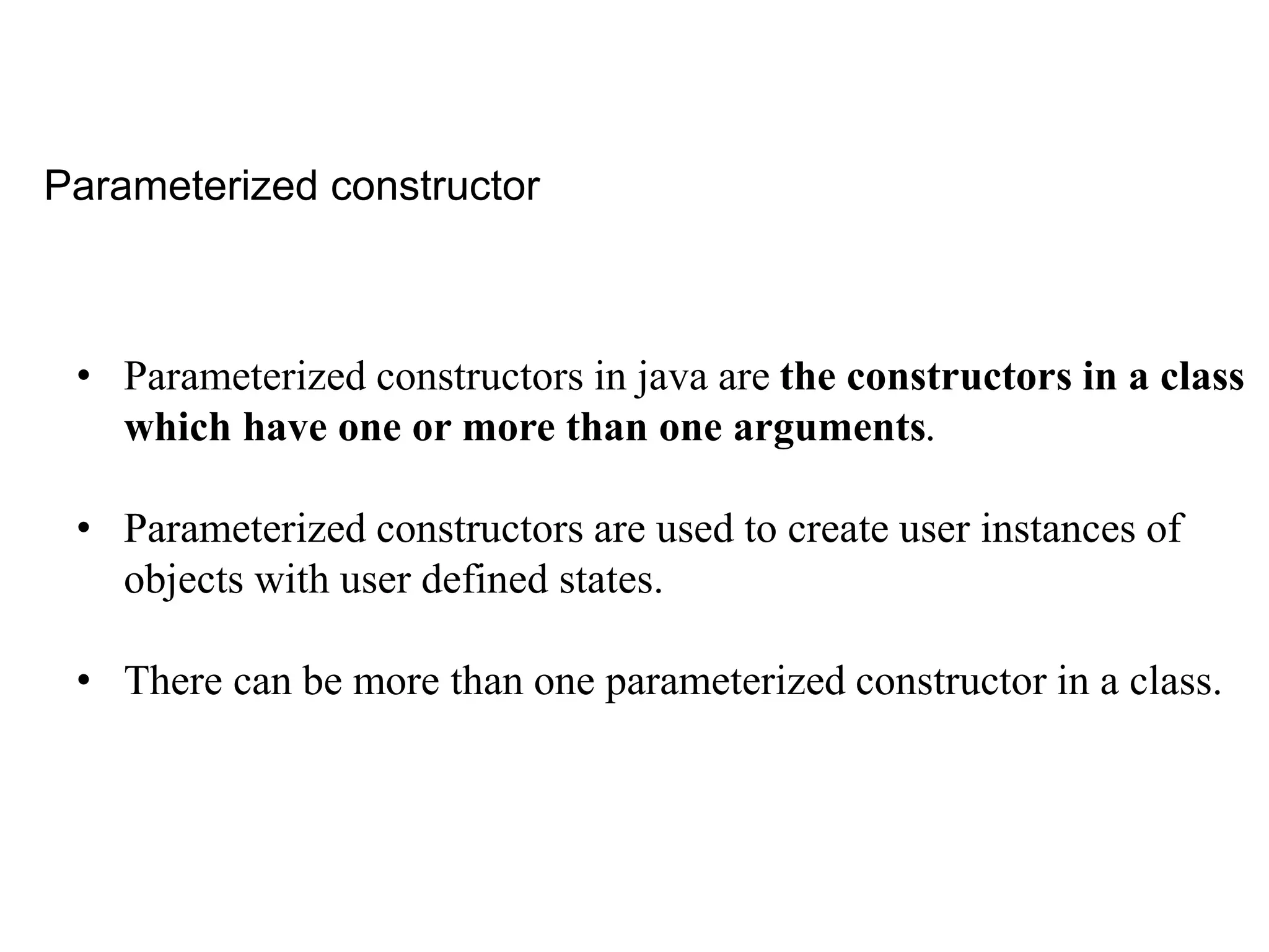 Parameterized constructor
• Parameterized constructors in java are the constructors in a class
which have one or more than one arguments.
• Parameterized constructors are used to create user instances of
objects with user defined states.
• There can be more than one parameterized constructor in a class.
 