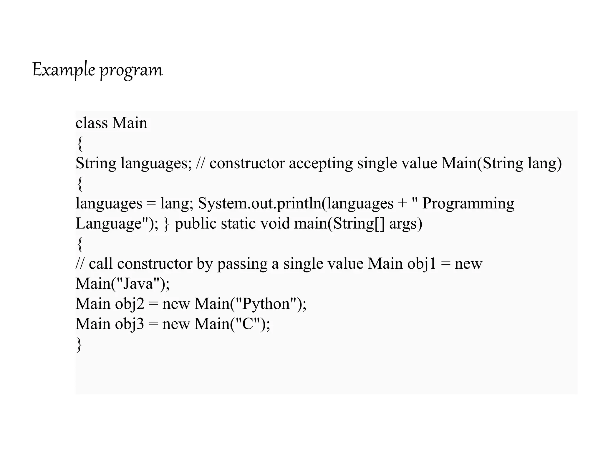 Example program
class Main
{
String languages; // constructor accepting single value Main(String lang)
{
languages = lang; System.out.println(languages + " Programming
Language"); } public static void main(String[] args)
{
// call constructor by passing a single value Main obj1 = new
Main("Java");
Main obj2 = new Main("Python");
Main obj3 = new Main("C");
}
 