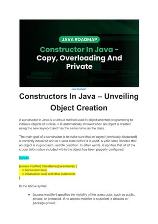 JAVA ROADMAP
Constructors In Java – Unveiling
Object Creation
A constructor in Java is a unique method used in object-oriented programming to
initialize objects of a class. It is automatically invoked when an object is created
using the new keyword and has the same name as the class.
The main goal of a constructor is to make sure that an object (previously discussed)
is correctly initialized and in a valid state before it is used. A valid state denotes that
an object is in good and useable condition. In other words, it signifies that all of the
crucial information included within the object has been properly configured.
Syntax:
[access modifier] ClassName([parameters]) {
// Constructor body
// Initialization code and other statements
}
In the above syntax:
● [access modifier] specifies the visibility of the constructor, such as public,
private, or protected. If no access modifier is specified, it defaults to
package-private.
 