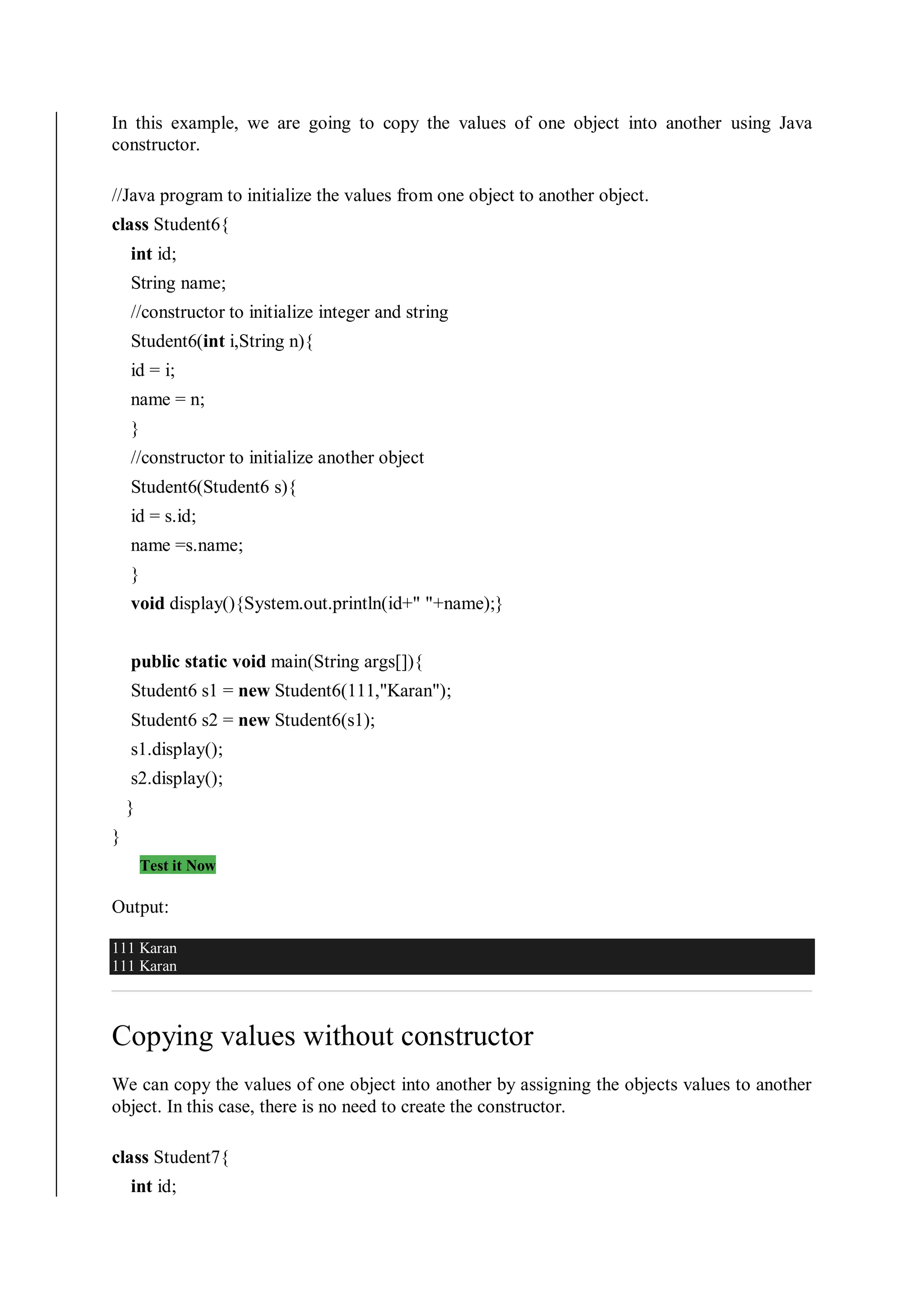 In this example, we are going to copy the values of one object into another using Java
constructor.
//Java program to initialize the values from one object to another object.
class Student6{
int id;
String name;
//constructor to initialize integer and string
Student6(int i,String n){
id = i;
name = n;
}
//constructor to initialize another object
Student6(Student6 s){
id = s.id;
name =s.name;
}
void display(){System.out.println(id+" "+name);}
public static void main(String args[]){
Student6 s1 = new Student6(111,"Karan");
Student6 s2 = new Student6(s1);
s1.display();
s2.display();
}
}
Test it Now
Output:
111 Karan
111 Karan
Copying values without constructor
We can copy the values of one object into another by assigning the objects values to another
object. In this case, there is no need to create the constructor.
class Student7{
int id;
 