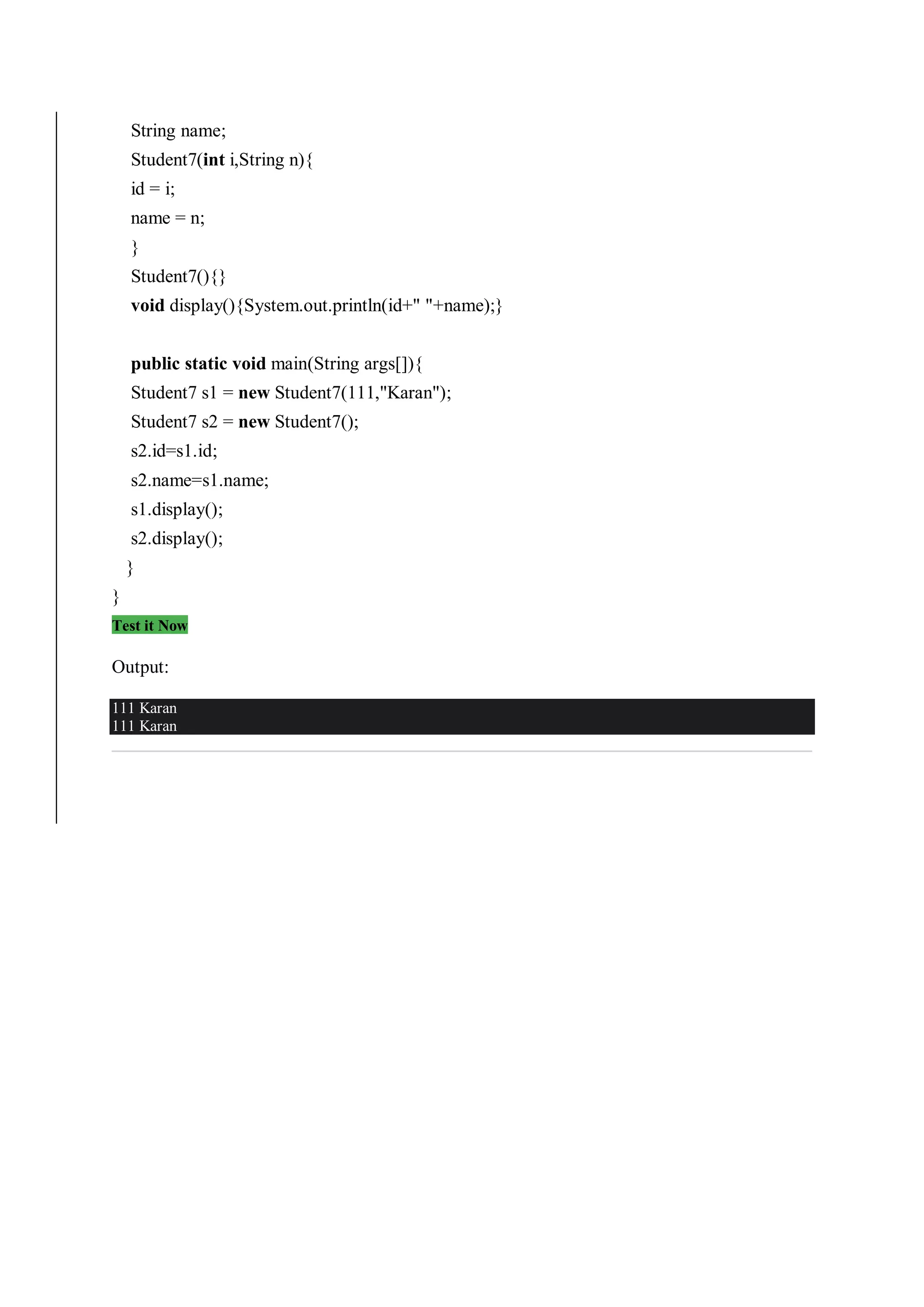 String name;
Student7(int i,String n){
id = i;
name = n;
}
Student7(){}
void display(){System.out.println(id+" "+name);}
public static void main(String args[]){
Student7 s1 = new Student7(111,"Karan");
Student7 s2 = new Student7();
s2.id=s1.id;
s2.name=s1.name;
s1.display();
s2.display();
}
}
Test it Now
Output:
111 Karan
111 Karan
 