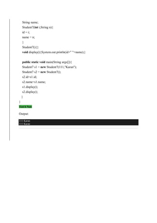 String name;
Student7(int i,String n){
id = i;
name = n;
}
Student7(){}
void display(){System.out.println(id+" "+name);}
public static void main(String args[]){
Student7 s1 = new Student7(111,"Karan");
Student7 s2 = new Student7();
s2.id=s1.id;
s2.name=s1.name;
s1.display();
s2.display();
}
}
Test it Now
Output:
111 Karan
111 Karan
 