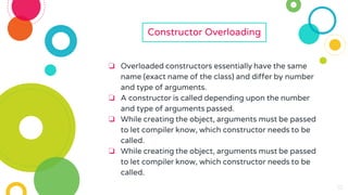 10
10
10
10
Constructor Overloading
❏ Overloaded constructors essentially have the same
name (exact name of the class) and differ by number
and type of arguments.
❏ A constructor is called depending upon the number
and type of arguments passed.
❏ While creating the object, arguments must be passed
to let compiler know, which constructor needs to be
called.
❏ While creating the object, arguments must be passed
to let compiler know, which constructor needs to be
called.
 