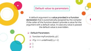11
11
11
11
11
Default value to parameters
A default argument is a value provided in a function
declaration that is automatically assigned by the compiler
if the caller of the function doesn't provide a value for the
argument with a default value. In case any value is passed
the default value is overridden.
❏ Default Parameters
❏ function myFunction(x, y) {
❏ if (y === undefined) { y = 2;
❏ }
❏ }
 