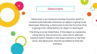 13
13
13
13
13
13
Destructors
Destructor is an instance member function which is
invoked automatically whenever an object is going to be
destroyed. Meaning, a destructor is the last function that
is going to be called before an object is destroyed.
The thing is to be noted here, if the object is created by
using new or the constructor uses new to allocate
memory which resides in the heap memory or the free
store, the destructor should use delete to free the
memory.
 