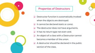 14
14
14
14
14
14
14
Properties of Destructors
❏ Destructor function is automatically invoked
when the objects are destroyed.
❏ It cannot be declared static or const.
❏ The destructor does not have arguments.
❏ It has no return type not even void.
❏ An object of a class with a Destructor cannot
become a member of the union.
❏ A destructor should be declared in the public
section of the class.
 